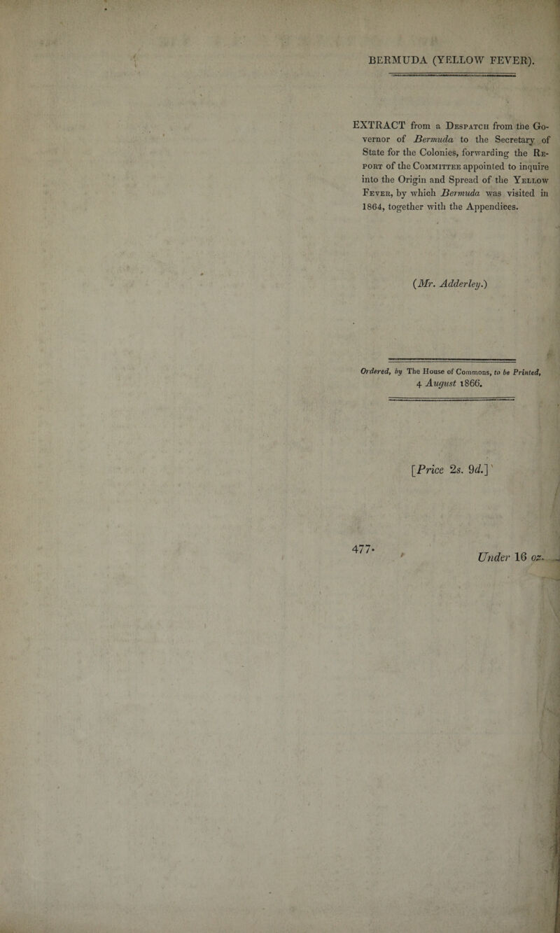BERMUDA (YELLOW FEVER). EXTRACT from a Despatch from the Go¬ vernor of Bermuda to the Secretary of State for the Colonies, forwarding the Re¬ port of the Committee appointed to inquire into the Origin and Spread of the Yellow Fever, by which Bermuda was visited in 1864, together with the Appendices. {Mr. Adderley.) Or dered, by The House of Commons, to be Printed, 4 August 1866. [Price 2s. 9d.] 477-