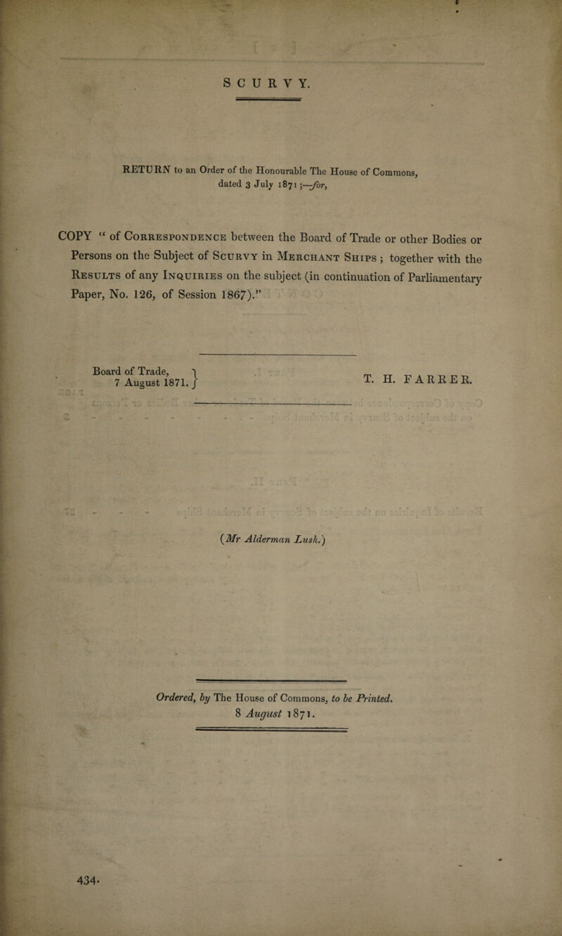 RETURN to an Order of the Honourable The House of Commons, dated 3 July 1871 ;\—for, COPY “ of Correspondence between the Board of Trade or other Bodies or Persons on the Subject of Scurvy in Merchant Ships ; together with the Results of any Inquiries on the subject (in continuation of Parliamentary Paper, No. 126, of Session 1867).” Board of Trade, 7 August 1871. T. H. FARRER. (Mr Alderman Lusk.) Ordered, by The House of Commons, to be Printed,