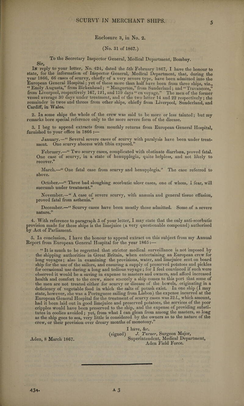 5 Enclosure 3, in No. 2. (No. 31 of 1867.) To the Secretary Inspector General, Medical Department, Bombay. Sir, In reply to your letter. No. 424, dated the 5th February 1867, I have the honour to State, for the information of Inspector General, Medical Department, that, during the year 1866, 66 cases of scurvy, chiefly of a very severe type, have been admitted into the European General Hospital; yet of these more than half have been from three ships, viz., “ Emily Augusta,” from Birkenhead ; “ Mangerton,” from Sunderland; and “ Travancore,” from Liverpool, respectively 167, 121, and 139 days “ en voyage.” The men of the former vessel average 30 days under treatment, and of the two latter 14 and 22 respectively; the remainder in twos and threes from other ships, chiefly from Liverpool, Sunderland, and Cardiff, in Wales. 2. In some ships the whole of the crew was said to be more or less tainted; but my remarks bore special reference only to the more severe form of the disease. 3. I beg to append extracts from monthly returns from European General Hospital, furnished to your office in 1866 :— January.—“ Several severe cases of scurvy with paralysis have been under treat¬ ment. One scurvy abscess with tibia exposed.” February.—“ Two scurvy cases, complicated with obstinate diarrhoea, proved fatal. One case of scurvy, in a state of henupplegia, quite helpless, and not likely to recover.” March.—“ One fatal case from scurvy and henupplegia.” The case referred to above. October.—“ Three bad sloughing scorbutic ulcer cases, one of whom, I fear, will succumb under treatment.” November.—“ A case of severe scurvy, with anannia and general tissue effusion, proved fatal from asthenia.” December.—“ Scurvy cases have been mostly those admitted. Some of a severe nature.” 4. With reference to paragraph 3 of your letter, I may state that the only anti-scorbutic provision made for these ships is the limejuice (a very questionable compound) authorised by Act of Parliament. 5. In conclusion, I have the honour to append extract on this subject from my Annual Report from European General Hospital for the year 1865 :— “ It is much to be regretted that stricter medical surveillance is not imposed by the shipping authorities in Great Britain, when entertaining an European crew for long voyages; also in examining the provisions, water, and limejuice sent on board ship for the use of the sailors, and ensuring a supply of preserved potatoes and pickles for occasional use during a long and tedious voyage; for I feel convinced if such were observed it would be a saving in expense to masters and owners, and afford increased health and comfort to the crew, since scarcely a ship comes to this port that some of the men are not treated either for scurvy or disease of the bowels, originating in a deficiency of vegetable food in which the salts of potash exist. In one ship (I may state, however, she was a Portuguese sailing from Lisbon) the expense incurred at the European General Hospital for the treatment of scurvy cases was 32/., which amount, had it been laid out in good limejuice and preserved potatoes, the services of the poor cripples would have been preserved to the ship, and the expense of providing substi¬ tutes in coolies avoided; yet, from what I can glean from among the masters, so long as the ship goes to sea, very little is considered by the owners as to the nature of the crew, or their provision over dreary months of monotony.” I have, &c. (signed) J. Turner, Surgeon Major, Aden, 8 March 1867. Superintendent, Medical Department, Aden Field Force.