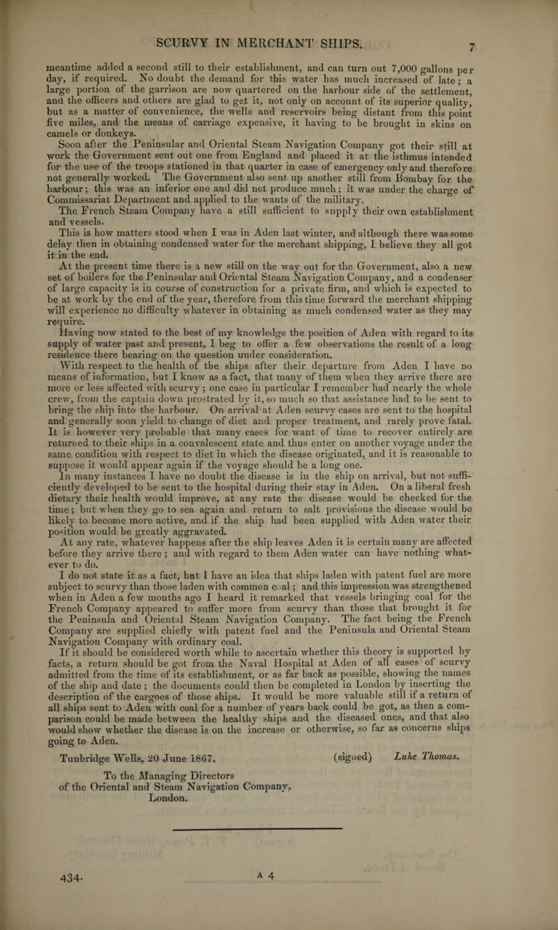 meantime added a second still to their establishment, and can turn out 7,000 gallons per day, if required. No doubt the demand for this water has much increased of late ; a large portion of the garrison are now quartered on the harbour side of the settlement, and the officers and others are glad to get it, not only on account of its superior quality, but as a matter of convenience, the wells and reservoirs being distant from this point five miles, and the means of carriage expensive, it having to be brought in skins on camels or donkeys. Soon after the Peninsular and Oriental Steam Navigation Company got their still at work the Government sent out one from England and placed it at the isthmus intended for the use of the troops stationed in that quarter in case of emergency only and therefore not generally worked. The Government also sent up another still from Bombay for the harbour; this was an inferior one and did not produce much; it was under the charge of Commissariat Department and applied to the wants of the military. The French Steam Company have a still sufficient to supply their own establishment and vessels. This is how matters stood when I was in Aden last winter, and although there was some delay then in obtaining condensed water for the merchant shipping, I believe they all got it in the end. At the present time there is a new still on the way out for the Government, also a new set of boilers for the Peninsular and Oriental Steam Navigation Company, and a condenser of large capacity is in course of construction for a private firm, and which is expected to be at work by the end of the yeai’, therefore from this time forward the merchant shipping will experience no difficulty whatever in obtaining as much condensed water as they may require. Having now stated to the best of my knowledge the position of Aden with regard to its supply of water past and present, I beg to offer a few observations the result of a long residence there bearing on the question under consideration. With respect to the health of the ships after their departure from Aden I have no means of information, but I know as a fact, that many of them when they arrive there are more or less affected with scurvy; one case in particular I remember had nearly the whole crew, from the captain down prostrated by it, so much so that assistance had to be sent to bring the ship into the harbour. On arrival at Aden scurvy cases are sent to the hospital and generally soon yield to change of diet and proper treatment, and rarely prove fatal. It is however very probable that many cases for want of time to recover entirely are returned to their ships in a convalescent state and thus enter on another voyage under the same condition Avith respect to diet in which the disease originated, and it is reasonable to suppose it would appear again if the voyage should be a long one. In many instances I have no doubt the disease is in the ship on arrival, but not suffi¬ ciently developed to be sent to the hospital during their stay in Aden. On a liberal fresh dietary their health would improve, at any rate the disease would be checked for the time; but when they go to sea again and return to salt provisions the disease would be likely to become more active, and if the ship had been supplied with Aden water their position would be greatly aggravated. At any rate, whatever happens after the ship leaves Aden it is certain many are affected before they arrive there ; and with regard to them Aden water can have nothing what¬ ever to do. I do not state it as a fact, but I have an idea that ships laden with patent fuel are more subject to scurvy than those laden with common coal; and this impression was strengthened when in Aden a few months ago I heard it remarked that vessels bringing coal ior the French Company appeared to suffer more from scurvy than those that brought it for the Peninsula and Oriental Steam Navigation Company. The fact being the French Company are supplied chiefly with patent fuel and the Peninsula and Oriental Steam Navigation Company with ordinary coal. If it should be considered worth while to ascertain whether this theory is supported by facts, a return should be got from the Naval Hospital at Aden of all cases of scurvy admitted from the time of its establishment, or as far back as possible, showing the names of the ship and date ; the documents could then be completed in London by inserting the description of the cargoes of those ships. It would be more valuable still if a return of all ships sent to Aden with coal for a number of years back could be got, as then a com¬ parison could be made between the healthy ships and the diseased ones, and that also would show whether the disease is on the increase or otherwise, so far as concerns ships going to Aden. Tunbridge Wells, 20 June 1867. (signed) Luke lhomas. To the Managing Directors of the Oriental and Steam Navigation Company, London. 434-