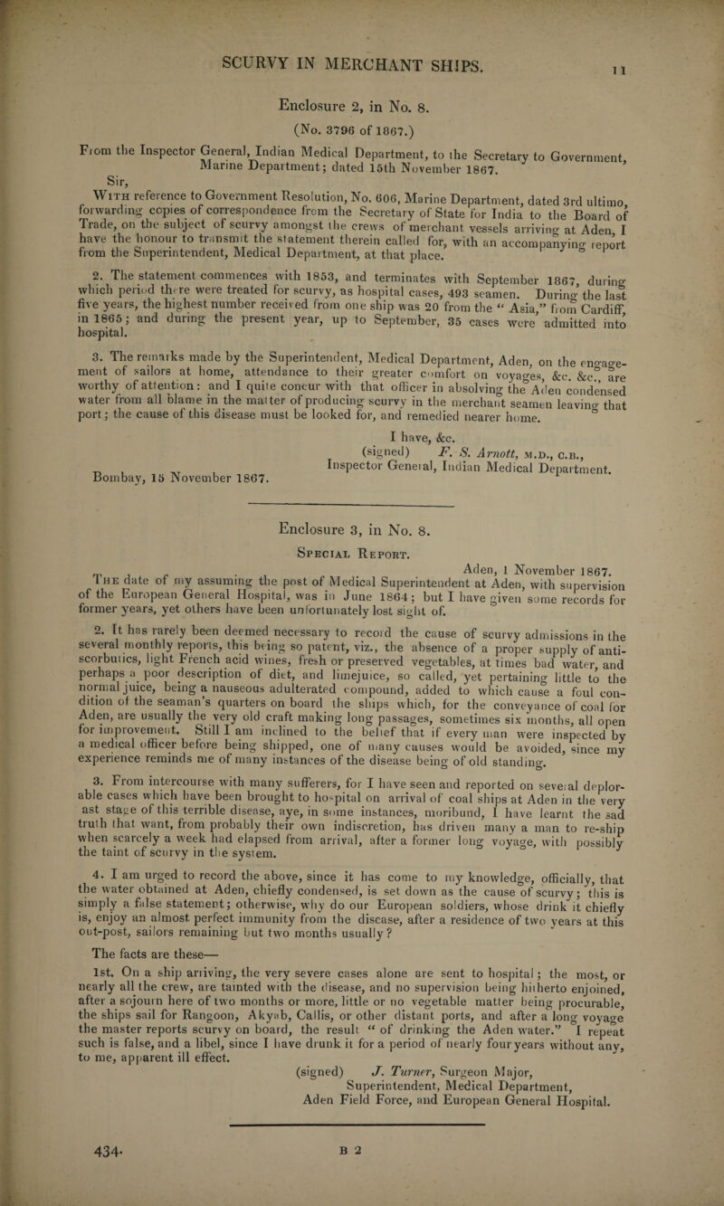 11 Enclosure 2, in No. 8. (No. 3796 of 1867.) From the Inspector General, Indian Medical Department, to the Secretary to Government Marine Department; dated 15th November 1867. ' Sir, With reference to Government Resolution, No. 606, Marine Department, dated 3rd ultimo forwarding copies of correspondence from the Secretary of State for India to the Board of Trade, on the subject of scurvy amongst the crews of merchant vessels arriving at Aden I have the honour to transmit the statement therein called for, with an accomnanvino- ,enort from the Superintendent, Medical Department, at that place. I J o 1 2, The statement commences with 1853, and terminates with September 1867 during which period there were treated for scurvy, as hospital cases, 493 seamen. During the las&t five years, the highest number received from one ship was 20 from the “ Asia ” from Cardiff in 1865 ; and during- the present year, up to September, 35 cases were’ admitted into hospital. 3. The remarks made by the Superintendent, Medical Department, Aden, on the eno-ao-e- ment of sailors at home, attendance to their greater comfort on voyages, &c &c are worthy of attention: and I quite concur with that officer in absolving the^Aden condensed water from all blame in the matter of producing scurvy in the merchant seamen leavino- that port; the cause of this disease must be looked for, and remedied nearer home. Bombay, 15 November 1867. I have, &c. (signed) F. S. Arnott, m.d., c.b., Inspector General, Indian Medical Department. Enclosure 3, in No. 8. Special Report. . „ , . . Aden, l November 1867. I he date of my assuming the post of Medical Superintendent at Aden, with supervision of the European General Hospital, was in June 1864; but I have given some records for former years, yet others have been unfortunately lost sight of. 2. It has rarely been deemed necessary to record the cause of scurvy admissions in the several monthly reports, this being so patent, viz., the absence of a proper supply of anti¬ scorbutics, light French acid wines, fresh or preserved vegetables, at times bad water and perhaps a poor description of diet, and limejuice, so called, yet pertaining little to the normal juice, being a nauseous adulterated compound, added to which cause a foul con¬ dition of the seaman’s quarters on board the ships which, for the conveyance of coal for Aden, are usually the very old craft making long passages, sometimes six months, all open for improvement. Still I am inclined to the belief that if every man were inspected by a medical officer before being shipped, one of many causes would be avoided, since my experience reminds me of many instances of the disease being of old standing. 3. From intercourse with many sufferers, for I have seen and reported on seveial deplor¬ able cases which have been brought to hospital on arrival of coal ships at Aden in the very ast stage of this terrible disease, aye, in some instances, moribund, I have learnt the sad truth that want, from probably their own indiscretion, has driven many a man to re-ship when scarcely a week had elapsed from arrival, after a former long voyage, with possibly the taint of scurvy in the system. ° J 4. I am urged to record the above, since it has come to my knowledge, officially, that the water obtained at Aden, chiefly condensed, is set down as the cause of scurvy; this is simply a false statement; otherwise, why do our European soldiers, whose drink it chiefly is, enjoy an almost perfect immunity from the disease, after a residence of two years at this out-post, sailors remaining but two months usually? The facts are these— 1st. On a ship arriving, the very severe cases alone are sent to hospital; the most, or nearly all the crew, are tainted with the disease, and no supervision being hitherto enjoined, after a sojourn here of two months or more, little or no vegetable matter being procurable, the ships sail for Rangoon, Akyab, Callis, or other distant ports, and after a long voyage the master reports scurvy on board, the result “ of drinking the Aden water.” I repe'at such is false, and a libel, since I have drunk it for a period of nearly four years without any, to me, apparent ill effect. (signed) J. Turner, Surgeon Major, Superintendent, Medical Department, Aden Field Force, and European General Hospital.
