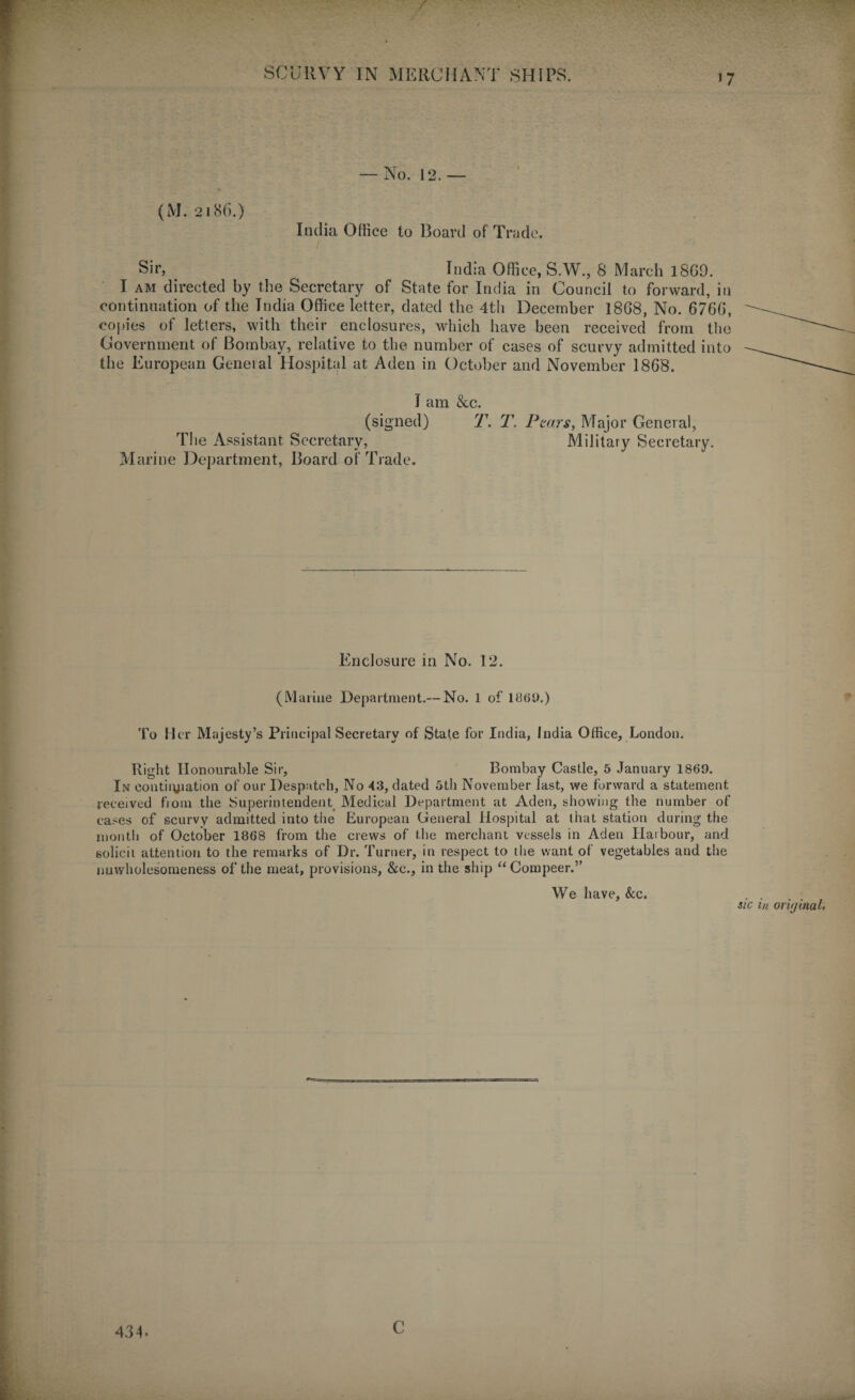 / SCURVY IN MERCHANT SHIPS. — No. 12. — (M. 2186.) India Office to Board of Trade. Sir, India Office, S.W., 8 March 18G9. I am directed by the Secretary of State for India in Council to forward, in continuation of the India Office letter, dated the 4th December 1868, No. 6766, copies of letters, with their enclosures, which have been received from the Government of Bombay, relative to the number of cases of scurvy admitted into the European General Hospital at Aden in October and November 1868. I am &c. (signed) T. T. Pears, Major General, The Assistant Secretary, Military Secretary. Marine Department, Board of Trade. Enclosure in No. 12. (Marine Department.— No. 1 of i860.) To Her Majesty’s Principal Secretary of State for India, India Office, London. Right Honourable Sir, Bombay Castle, 5 January 1869. In eontiryjation of our Despatch, No 43, dated 5th November last, we forward a statement received from the Superintendent Medical Department at Aden, showing the number of cases of scurvy admitted into the European General Hospital at that station during the month of October 1868 from the crews of the merchant vessels in Aden Harbour, and solicit attention to the remarks of Dr. Turner, in respect to the want of vegetables and the nuwholesomeness of the meat, provisions, &c., in the ship “Compeer.” We have. See. sic 434. c