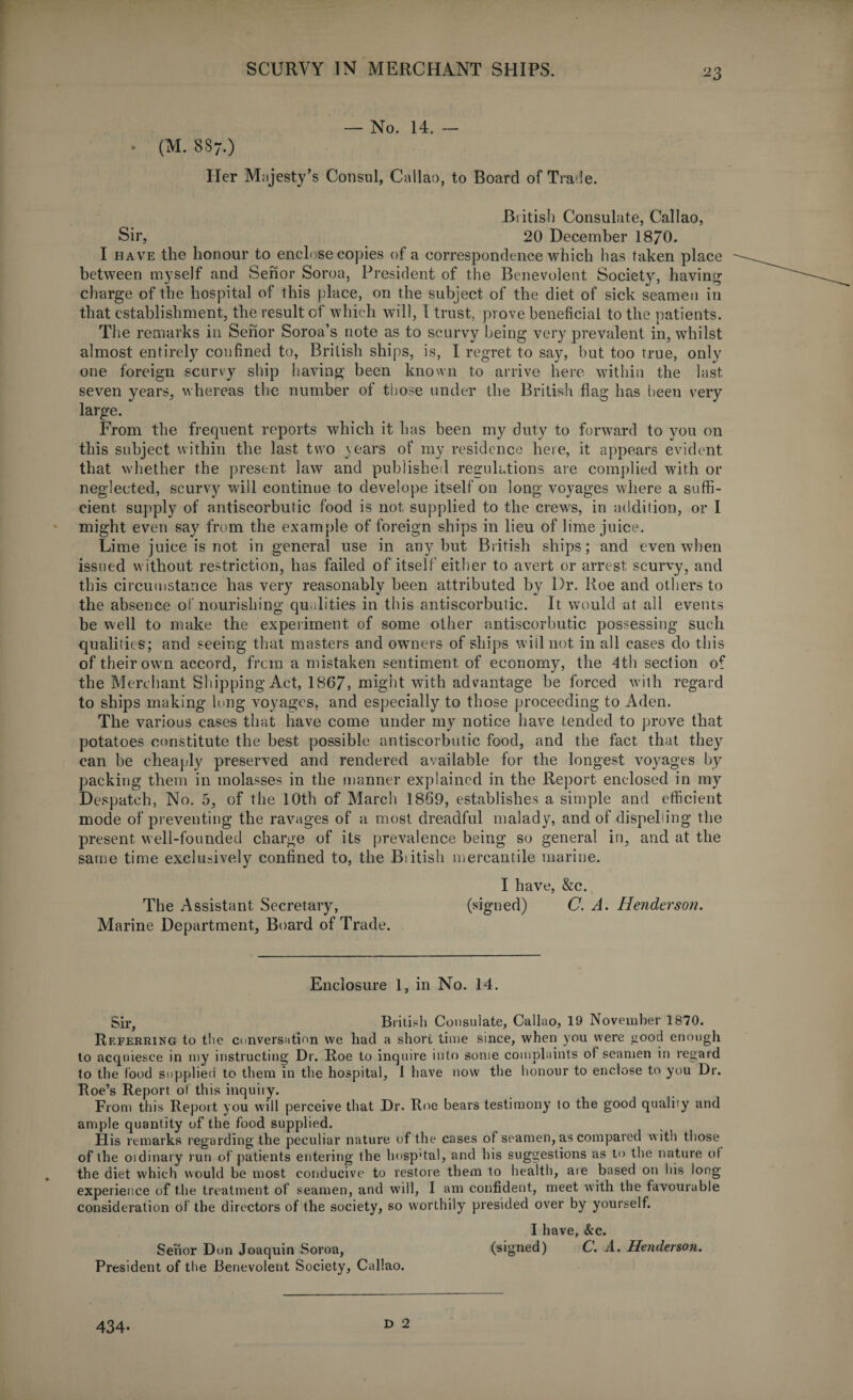 — No. 14. — • (M. 887.) Her Majesty’s Consul, Callao, to Board of Trade. British Consulate, Callao, Sir, 20 December 1870. I have the honour to enclose copies of a correspondence which has taken place between myself and Senor Soroa, President of the Benevolent Society, having charge of the hospital of this place, on the subject of the diet of sick seamen in that establishment, the result of which will, I trust, prove beneficial to the patients. The remarks in Senor Soroa’s note as to scurvy being very prevalent in, whilst almost entirely confined to, British ships, is, I regret to say, but too true, only one foreign scurvy ship having been known to arrive here within the last seven years, whereas the number of those under the British Hag has been very large. From the frequent reports which it has been my duty to forward to you on this subject within the last two years of my residence here, it appears evident that whether the present law and published regulations are complied with or neglected, scurvy will continue to develope itself on long' voyages where a suffi¬ cient supply of antiscorbutic food is not supplied to the crews, in addition, or I might even say from the example of foreign ships in lieu of lime juice. Lime juice is not in general use in any but British ships; and even when issued without restriction, has failed of itself either to avert or arrest scurvy, and this circumstance has very reasonably been attributed by Dr. Roe and others to the absence of nourishing qualities in this antiscorbutic. It would at all events be well to make the experiment of some other antiscorbutic possessing such qualities; and seeing that masters and owners of ships will not in all cases do this of their own accord, from a mistaken sentiment of economy, the 4th section of the Merchant Shipping Act, 1867, might with advantage be forced with regard to ships making long voyages, and especially to those proceeding to Aden. The various cases that have come under my notice have tended to prove that potatoes constitute the best possible antiscorbutic food, and the fact that they can be cheaply preserved and rendered available for the longest voyages by packing them in molasses in the manner explained in the Report enclosed in my Despatch, No. 5, of the 10th of March 1869, establishes a simple and efficient mode of preventing the ravages of a most dreadful malady, and of dispelling the present well-founded charge of its prevalence being so general in, and at the same time exclusively confined to, the Biitish mercantile marine. I have, &c. The Assistant Secretary, (signed) C. A. Henderson. Marine Department, Board of Trade. Enclosure 1, in No. 14. Sir, Biitish Consulate, Callao, 19 November 1870. Referring to the conversation we had a short time since, when you were good enough to acquiesce in my instructing Dr. Roe to inquire into some complaints of seamen in regard to the food supplied to them in the hospital, 1 have now the honour to enclose to you Dr. Roe’s Report of this inquiiy. From this Report you will perceive that Dr. Roe bears testimony to the good qualiiy and ample quantity of the food supplied. His remarks regarding the peculiar nature of the cases of seamen, as compared with those of the oidinary run of patients entering the hosp'tal, and his suggestions as to the nature of the diet which would be most conducive to restore them to health, are based on his long experience of the treatment of seamen, and will, I am confident, meet with the favourable consideration of the directors of the society, so worthily presided over by yourself. I have, &c. Senor Dun Joaquin Soroa, (signed) C. A. Henderson. President of the Benevolent Society, Callao. 434* D 2