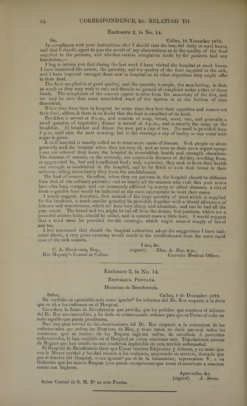 Enclosure 2, in No. 14. Sir, . Callao, 10 November 1870. In compliance with your instructions that I should visit the hospital daily at meal hours, and that I should leport to you the result of my observations as to the quality of the food supplied to the patients, and whether certain complaints made by the patients had any foundation,— I beg to inform you that during the lust week I have visited the hospital at meal hours. I have examined the nature, the quantity, and the quality of the food supplied to the sick, and 1 have inquired amongst those now in hospital as to what objections they misht offer to their food. The food supplied is of good quality, and the quantity is ample, the men having;, in fact, as much as they may wish to eat; and there is no ground of complaint under either of these heads. I he complaints of the seamen appear to arise from the monotony of the diet, and vve may be sure that some unsatisfied want of the system is at the bottom of iheir discontent. When they have been in hospital for some time they lose their appetites and cannot eat their food, although there is no doubt that the food is excellent of its kind. Breakfast is served at 9 a.m., and consists of soup, bread, meat, rice, and generally a small quantity of vegetable; dinner is served at 3p.m., and is exactly the same as the breakfast. At breakfast and dinner the men get a cup of tea. No meal is provided from 3 p.m. until nine the next morning, but in the evenings a cup of barley or rice water with sugar is given. A civil hospital is usually called on to treat acute cases of disease. Sick people on shore generally seek the hospital when they are very ill, and as soon as their more urgent symp¬ toms are relieved they leave the hospital to re-establish health and strength elsewhere. rl he diseases of seamen, on the contrary, are commonly diseases of debility resulting from, or aggravated by, bad and insufficient food ; and, moreover, they seek to have their*health and strength re-established in the hospital, and to be fitted to earn their bread in their arduous tailing immediately they leave the establishment. The food of seamen, therefore, when they are patients in the hospital should be different from that of the ordinary patients; and as nearly all the seamen who visit this port arrive here after long voyages and are commonly afflicted by scurvy or allied diseases, a diet of fresh vegetable food would be indicated as the most appropriate to meet their cases. 1 would suggest, therefore, that instead of the large quantity of meat which is supplied for the breakfast, a much smaller quantity be provided, together with a liberal allowance of lettuces and watercresses, which are here very cheap and abundant, and can be had all the year round. The bread and tea might be cut off from the dinner, but potatoes, which are a powerful aniiscoi butic, should be added, and in special cases a little fruit. I would suggest that a tliiid meal be provided for the evenings, which might consist simply of bread and tea. I feel convinced that should the hospital authorities adopt the suggestions 1 have indi¬ cated above, a very great economy would result to the establishmentfrom the more rapid cure of the sick seamen. I am, &c. C. A. Henderson, Esq., (signed) Thos. A. Roe, m.d., Her Majesty’s Consul at Callao. Consular Medical Officer. Enclosure 3, in No. 14. Republica Peruana. Direccion de Benefieencia. Sen or,. Callao, 1 de Diciembre 1870. He recibido su apreciable nota como igualmte los informes del Dr. Roe respecto a la dieta que se da a los enfermos en el Hospital. Considera la Junta de Benefieencia que presido, que los pedidos que contiene el informe del Dr. Roe son razonables, y ha dado en consecuenciu ordenes para que se Ueven al cabo en todo aquello que pueda practicarse. Hay una gran verdad en las observaciones del Dr. Roe respecto a la naturaleza de las enfermedades que sufren los Hombres de Mar, y tiene razon en decir que ensi todos los marineros que se reciben de los Bugues ingleses sufren de escorbuto 6 parecidas enfermedades, le hau recebido en el Hospital en varios ocasiones casi. Tripulaciones enteras de Bugues que hau estado en una condicion deplorable de esta terrible enfermedad. El Hospital de Benefieencia tiene que Uenar muchas Exijencias y deberes, v en tanto que con le Mayor caridad y bondad atiende a los reclames, mejorando su servicio, descatia que por el enteres del Hospital, como igualmte por el de la humanidad, representase V. a su Gobierno que los unicos Buques (con pocas excepciones) que traen el escorbuto a nuestras costas son Ingleses. o Sehor Consul de S. M. Ba en este Puerto. Aprovecho, &c. (signed) J. Soroa.