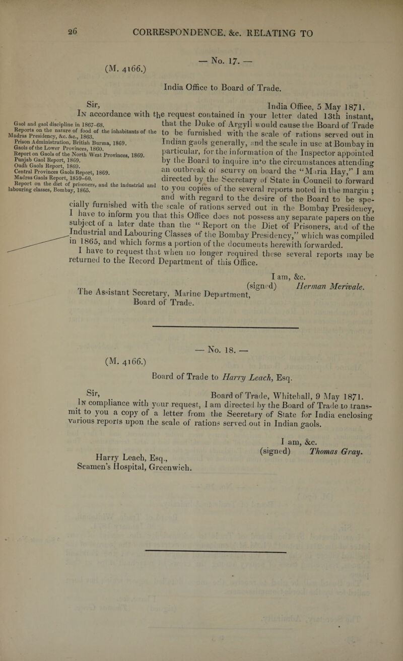 (M. 4166.) — No. 17. — India Office to Board of Trade. Gaol and gaol discipline in 1867-68. Reports on the nature of food of the inhabitants of the Madras Presidency, &c. &c., 1863. Prison Administration, British Burma, 1869. Gaols of the Lower Provinces, I860. Report on Gaols of the North West Provinces, 1869. Punjab Gaol Report, 1869. Oudh Gaols Report, 1869. Central Provinces Gaols Report, 1869. Madras Gaols Report, 1859-60. Report on the diet of prisoners, and the industrial and labouring classes, Bombay, 1865. India Office, 5 May 1871. In accordance with the request contained in your letter dated 13th instant, that the Duke of Argyll would cause the Board of Trade to be furnished with the scale of rations served out in Indian gaols generally, and the scale in use at Bombay in particular, for the information of the Inspector appointed by the Board to inquire info the circumstances attending an outbreak ot scurvy on board the ‘‘Maria Hay,” I am directed by the Secretary of State in Council to forward to you copies of the several reports noted in the margin ; an^ w*th regard to the desire of the Board to be spe¬ cially furnished with the scale of rations served out in the Bombay Presidency, have to inloim you that this Office does not possess any separate papers on the subject of a later date than the “Report on the Diet of Prisoners, and of the ndustnal and Labouring Classes of the Bombay Presidency,” which was compiled in 1865, and which forms a portion of the documents herewith forwarded. I have to request that when no longer required these several reports may be returned to the Record Department of this Office. I am, &c. m , . 0 (signed) Herman Merivale. 1 he Assistant Secretary, Marine Department, Board of Trade. — No. 18. — (M. 4166.) Board of Trade to Harry Leach, Esq. . t Board of Trade, Whitehall, 9 May 1871. . N comphance with your request, I am directed by the Board of Trade to trans¬ mit to you a copy of a letter from the Secretary of State for India enclosing various reports upon the scale of rations served out in Indian gaols. I am, &c. (signed) Thomas Gray. Harry Leach, Esq., Seamen’s Hospital, Greenwich.
