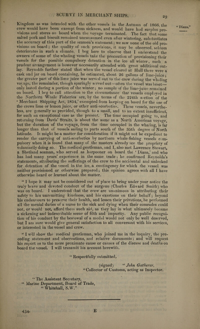 29 Kingdom as was intended with the other vessels in the Autumn of 1866, the crew would have been exempt from sickness, and would have had surplus pro¬ visions and stores on board when the voyage terminated. The fact that some salted pork and biscuit remained unconsumed even after wintering, substantiates the accuracy of this part of the seamen’s statement; we saw none of the old pro¬ visions on board ; the quality of such provisions, it may be observed, seldom deteriorates in such a climate. I beg here to observe that I understand the owners of some of the whaling vessels take the precaution of provisioning their vessels for the possible compulsory detention in the ice all winter, such a prudent arrangement is however necessarily attended with great additional out¬ lay. Reynolds further stated that when the vessel cleared at Hull there were a cask and jar on board containing, he estimated, about 26 gallons of lime-juice; the greater part of this lime juice was served out to the crew during the whaling- voyage, the remainder, though sparingly served out— often the vessel was beset_ only lasted during a portion of the winter; no sample of the lime-juice remained on board. I beg to call attention to the circumstance that vessels employed in the Northern Whale Fisheries are, by the terms of the 224th section of the ‘ Merchant Shipping Act, 1854,’ exempted from keeping on board for the use of the crews lime or lemon juice, or other anti-scorbutics. These vessels, neverthe¬ less, are generally so provided, though to a small, and to an extent insufficient, for such an exceptional case as the present. The time occupied going to, and returning from Davis’ Straits, is about the same as a North American voyage, but the duration of the voyage, from the time occupied in the whaling, is far longer than that of vessels sailing to parts south of the 35th degree of North latitude. It might be a matter for consideration if it might not be expedient to render the carrying of anti-scorbutics by northern whale-fishing vessels com¬ pulsory when it is found that many of the masters already see the propriety of voluntarily doing so. The medical gentleman, and I, also met Lawrence Stewart, a Shetland seaman, who served as harpooner on board the e Diana,’ and who has had many years’ experience in the same trade ; he confirmed Reynolds’s statements, attributing the sufferings of the crew to the accidental and unlooked for detention of the vessel in the ice, a contingency for which the vessel was neither provisioned or otherwise prepared; this opinion agrees with all I have otherwise heard or learned about the matter. “ I hope it may not be considered out of place to bring under your notice the truly brave and devoted conduct of the surgeon (Charles Edward Smith) who was on board. I understand that the crew are unanimous in attributing their safety to his unremitting kindness, and his exertions on their behalf; beyond his endeavours to preserve their health, and lessen their privations, he performed all the menial duties of a nurse to the sick and dying when their comrades could not, or would not, afford them such aid, as they lay in what ultimately became a sickening and indescribable scene of filth and impurity. Any public recogni¬ tion of his conduct by the bestowal of a medal would not only be well deserved, but I ant sure would give general satisfaction to all conversant with his services, or interested in the vessel and crew. “ I w’dl show the medical gentleman, who joined me in the inquiry, the pre¬ ceding statement and observations, and relative documents: and will request his report as to the more proximate cause or causes of the disease and deaths on board the vessel. I will transmit his account herewith. “ Respectfully submitted, (signed) “ John Gatherer, “Collector of Customs, acting as Inspector. “ The Assistant Secretary, “ Marine Department, Board of Trade, “ Whitehall, S.W.” “ Diana/' 434- E