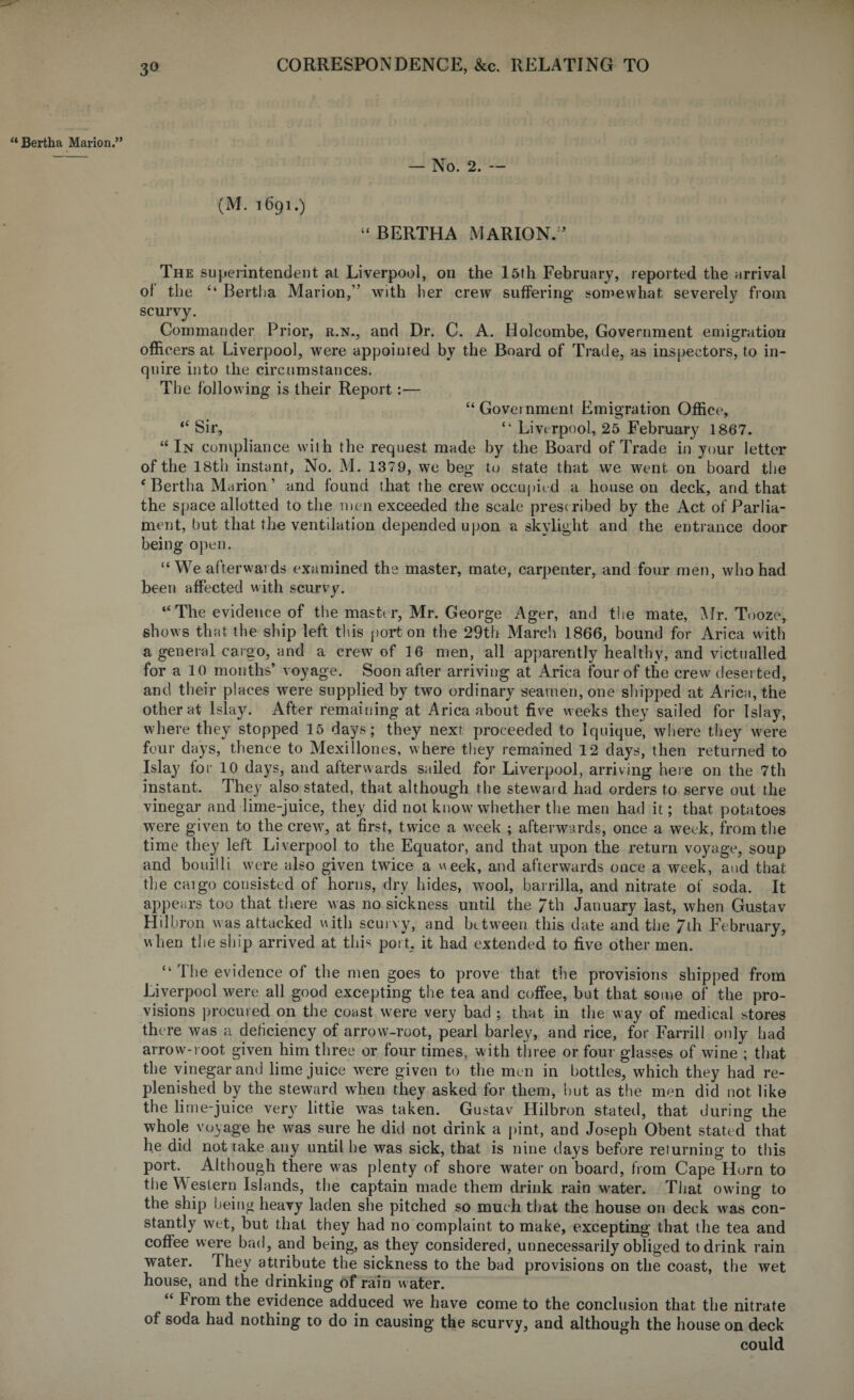 w Bertha Marion.” — No. 2. — (M. 1691.) “ BERTHA MARION/’ The superintendent at Liverpool, on the 15th February, reported the arrival of’ the “ Bertha Marion,” with her crew suffering somewhat severely from scurvy. Commander Prior, r.n., and Dr. C. A. Holcombe, Government emigration officers at Liverpool, were appoiuied by the Board of Trade, as inspectors, to in¬ quire into the circumstances. The following is their Report:— “ Government Emigration Office, “ Sir, “ Liverpool, 25 February 1867. “In compliance with the request made by the Board of Trade in your letter of the 18th instant, No. M. 1379, we beg to state that we went on board the ‘ Bertha Marion ’ and found that the crew7 occupied a house on deck, and that the space allotted to the men exceeded the scale presc ribed by the Act of Parlia¬ ment, but that the ventilation depended upon a skylight and the entrance door being open. “We afterwards examined the master, mate, carpenter, and four men, who had been affected with scurvy. “The evidence of the master, Mr. George Ager, and the mate, Mr. Tooze, shows that the ship left this port on the 29th March 1866, bound for Arica with a general cargo, and a crew of 16 men, all apparently healthy, and victualled for a 10 months’ voyage. Soon after arriving at Arica four of the crew deserted, and their places were supplied by two ordinary seamen, one shipped at Arica, the other at Islay. After remaining at Arica about five w eeks they sailed for Islay, where they stopped 15 days; they next proceeded to Iquique, where they were four days, thence to Mexillones, where they remained 12 days, then returned to Islay for 10 days, and afterwards sailed for Liverpool, arriving here on the 7th instant. They also stated, that although the steward had orders to serve out the vinegar and lime-juice, they did not know whether the men had it; that potatoes were given to the crew, at first, twice a week ; afterwards, once a week, from the time they left Liverpool to the Equator, and that upon the return voyage, soup and bouilli were also given twice a week, and afterwards once a week, and that the cargo consisted of horns, dry hides, wool, barrilla, and nitrate of soda. It appears too that there was no sickness until the 7th January last, when Gustav Hi 1 hron was attacked with scurvy, and between this date and the 7th February, when the ship arrived at this port, it had extended to five other men. The evidence of the men goes to prove that the provisions shipped from Liverpool were all good excepting the tea and coffee, but that some of the pro¬ visions procured on the coast were very bad ; that in the w ay of medical stores the re was a deficiency of arrow-root, pearl barley, and rice, for Farrill only had arrow-root given him three or four times, with three or four glasses of wine ; that the vinegar and lime juice were given to the men in bottles, which they had re¬ plenished by the steward when they asked for them, hut as the men did not like the lime-juice very little was taken. Gustav Hilbron stated, that during the whole voyage he was sure he did not drink a pint, and Joseph Obent stated that he did not take any until he was sick, that is nine days before returning to this port. Although there w7as plenty of shore water on board, from Cape Horn to the W estern Islands, the captain made them drink rain w7ater. That owing to the ship being heavy laden she pitched so much that the house on deck was con¬ stantly wet, but that they had no complaint to make, excepting that the tea and coffee were bad, and being, as they considered, unnecessarily obliged to drink rain water. They attribute the sickness to the bad provisions on the coast, the wet house, and the drinking of rain w ater. “ From the evidence adduced we have come to the conclusion that the nitrate of soda had nothing to do in causing the scurvy, and although the house on deck could