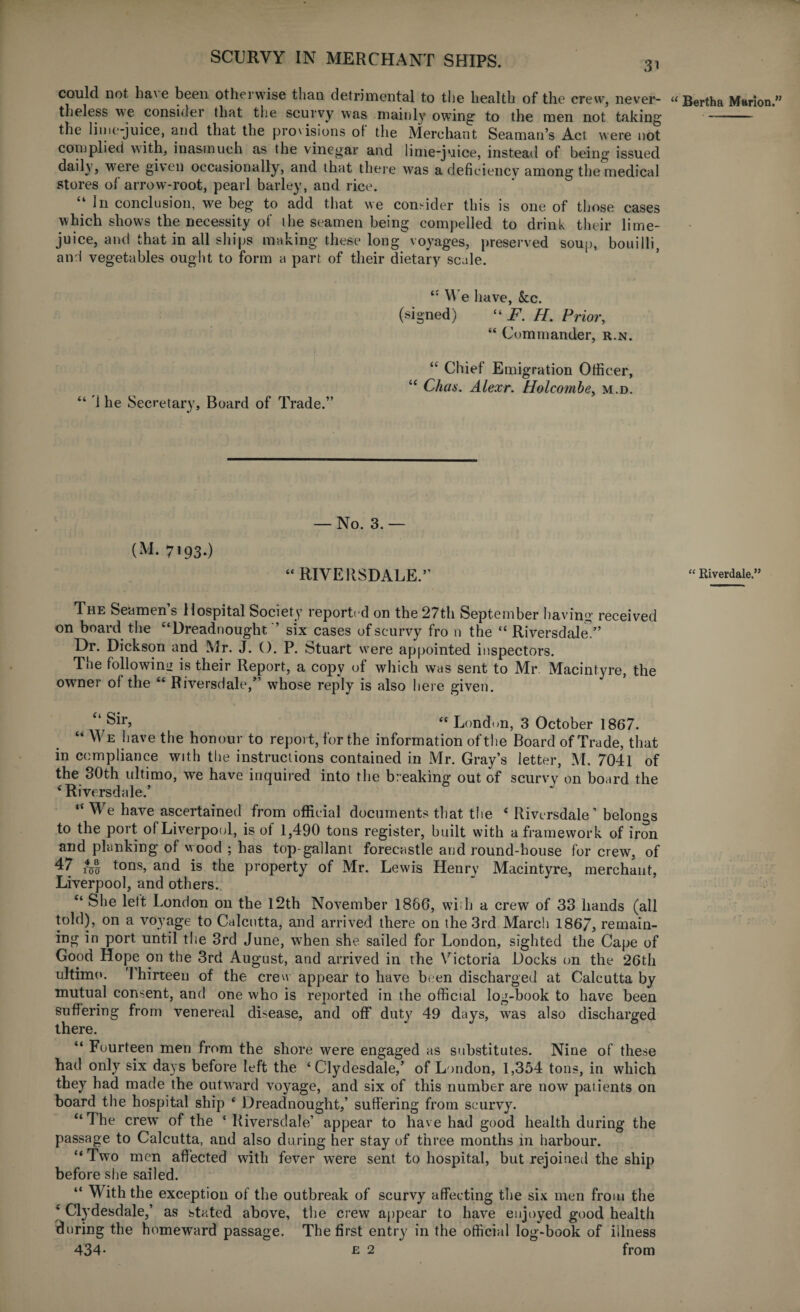 3i could, not ha\ e been otheiwise than detrimental to the health of the crew, never¬ theless we consider that the scurvy was mainly owing1 to the men not taking the lime-juice, and that the provisions of the Merchant Seaman’s Act were not complied with, inasmuch as the vinegar and lime-juice, instead of being issued daily, were given occasionally, and that there was a deficiency among the medical stores of arrow-root, pearl barley, and rice. “ In conclusion, we beg to add that we consider this is one of those cases which shows the necessity of the seamen being compelled to drink their lime- juice, and that in all ships making these long voyages, preserved soup, bouilli, and vegetables ought to form a part of their dietary scale. t: We have, &c. (signed) “ F. H. Prior, “ Commander, r.n. “ Chief Emigration Officer, “ Chas. Alexr. Holcombe, m.d. “ 1 he Secretary, Board of Trade.” (M. 7193.) — No. 3.— “ RIVERSDALE.” The Seamen’s Hospital Society reported on the 27th September having received on board the “Dreadnought ’ six cases of scurvy fro n the “ Riversdale,” Dr. Dickson and Mr. J. (). P. Stuart were appointed inspectors. The followin': is their Report, a copy of which was sent to Mr. Macintyre, the owner of the “ Riversdale,” whose reply is also here given. “ Sir, “ London, 3 October 1867. “ We have the honour to report, for the information of the Board of Trade, that in compliance with the instructions contained in Mr. Gray’s letter, M. 7041 of the 30th ultimo, we have inquired into the breaking out of scurvy on board the 4 Riversdale.’ “We have ascertained from official documents that the 4 Riversdale’ belongs to the port ofLiverpool, is of 1,490 tons register, built with a framework of iron and planking of wood ; has top gallant forecastle and round-house for crew, of 47 tons, and is the property of Mr. Lewis Henry Macintyre, merchant, Liverpool, and others. “ She left London on the 12th November 1866, with a crew of 33 hands (all told), on a voyage to Calcutta, and arrived there on the 3rd March 1867, remain¬ ing in port until the 3rd June, when she sailed for London, sighted the Cape of Good Hope on the 3rd August, and arrived in the Victoria Docks on the 26th ultimo. '1 hirteen of the crew appear to have been discharged at Calcutta by mutual consent, and one who is reported in the official log-book to have been suffering from venereal disease, and off duty 49 days, was also discharged there. “ Fourteen men from the shore were engaged as substitutes. Nine of these had only six days before left the ‘Clydesdale,’ of London, 1,354 tons, in which they had made the outward voyage, and six of this number are now patients on board the hospital ship ‘ Dreadnought,’ suffering from scurvy. “The crew of the * Riversdale’ appear to have had good health during the passage to Calcutta, and also during her stay of three months in harbour. “ Two men affected with fever were sent to hospital, but rejoined the ship before she sailed. “ With the exception of the outbreak of scurvy affecting the six men from the ‘ Clydesdale,’ as stated above, the crew appear to have enjoyed good health during the homeward passage. The first entry in the official log-book of illness 434* e 2 from Bertha Marion.” “ Riverdale.”