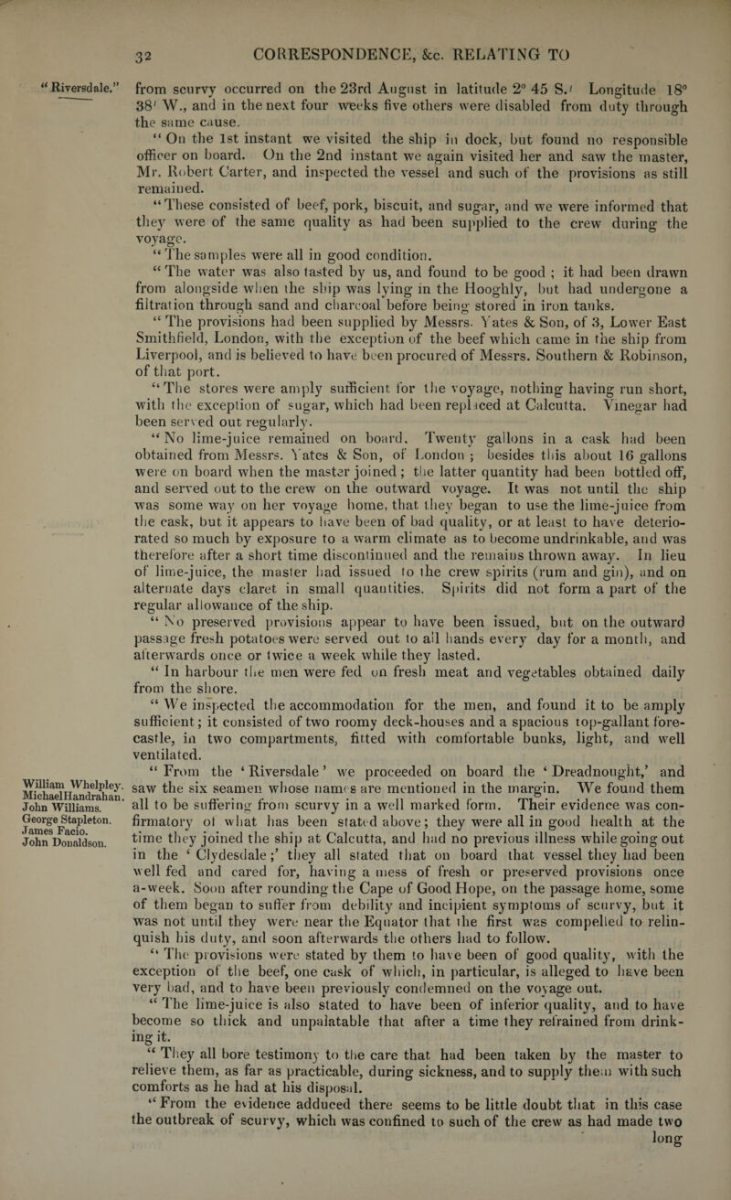 u Riversdale.” William Whelpley MichaelHandrahan John Williams. George Stapleton. James Facio. John Donaldson. from scurvy occurred on the 23rd August in latitude 2° 45 SJ Longitude 18° 38' W., and in the next four weeks five others were disabled from duty through the same cause. “ On the 1st instant we visited the ship in dock, but found no responsible officer on board. On the 2nd instant we again visited her and saw the master, Mr. Robert Carter, and inspected the vessel and such of the provisions as still remained. “These consisted of beef, pork, biscuit, and sugar, and we were informed that they were of the same quality as had been supplied to the crew during the voyage. “ The samples were all in good condition. “ The water was also tasted by us, and found to be good ; it had been drawn from alongside when the ship was lying in the Hooghly, but had undergone a filtration through sand and charcoal before being stored in iron tanks. “ The provisions had been supplied by Messrs. Yates & Son, of 3, Lower East Smithfield, London, with the exception of the beef which came in the ship from Liverpool, and is believed to have been procured of Messrs. Southern & Robinson, of that port. “The stores were amply sufficient, for the voyage, nothing having run short, with the exception of sugar, which had been replaced at Calcutta. Vinegar had been served out regularly. “No lime-juice remained on board. Twenty gallons in a cask had been obtained from Messrs. Yates & Son, of London ; besides this about 16 gallons were on board when the master joined ; the latter quantity had been bottled off, and served out to the crew on the outward voyage. It was not until the ship was some way on her voyage home, that they began to use the lime-juice from the cask, but it appears to have been of bad quality, or at least to have deterio¬ rated so much by exposure to a warm climate as to become undrinkable, and was therefore after a short time discontinued and the remains thrown away. In lieu of lime-juice, the master had issued to the crew spirits (rum and gin), and on alternate days claret in small quantities. Spirits did not form a part of the regular allowance of the ship. “ No preserved provisions appear to have been issued, but on the outward passage fresh potatoes were served out to all hands every day for a month, and afterwards once or twice a week while they lasted. “ In harbour the men were fed on fresh meat and vegetables obtained daily from the shore. “ We inspected the accommodation for the men, and found it to be amply sufficient ; it consisted of two roomy deck-houses and a spacious top-gallant fore¬ castle, in two compartments, fitted with comfortable bunks, light, and well ventilated. “ From the ‘ Riversdale ’ we proceeded on board the ‘ Dreadnought,’ and ■ saw the six seamen whose names are mentioned in the margin. We found them all to be suffering from scurvy in a well marked form. Their evidence was con¬ firmatory of what has been stated above; they were all in good health at the time they joined the ship at Calcutta, and had no previous illness while going out in the ‘ Clydesdale;’ they all stated that on board that vessel they had been well fed and cared for, having a mess of fresh or preserved provisions once a-week. Soon after rounding the Cape of Good Hope, on the passage home, some of them began to suffer from debility and incipient symptoms of scurvy, but it was not until they were near the Equator that the first was compelled to relin¬ quish his duty, and soon afterwards the others had to follow. “ The provisions were stated by them to have been of good quality, with the exception of the beef, one cask of which, in particular, is alleged to have been very bad, and to have been previously condemned on the voyage out. “ The lime-juice is also stated to have been of inferior quality, and to have become so thick and unpalatable that after a time they refrained from drink¬ ing it. “ They all bore testimony to the care that had been taken by the master to relieve them, as far as practicable, during sickness, and to supply them with such comforts as he had at his disposal. “From the evidence adduced there seems to be little doubt that in this case the outbreak of scurvy, which was confined to such of the crew as had made two long; O