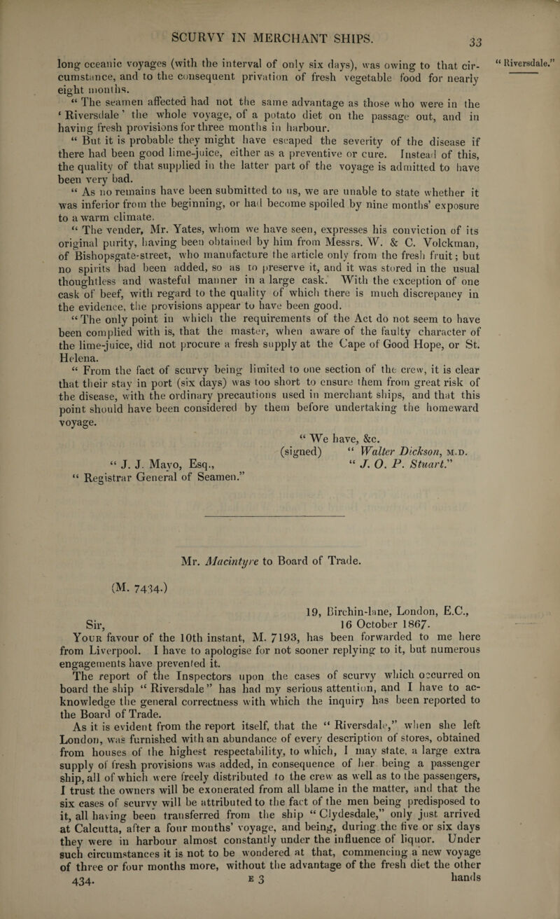 33 long oceanic voyages (with the interval of only six days), was owing to that cir¬ cumstance, and to the consequent privation of fresh vegetable food for nearly eight months. “ The seamen affected had not the same advantage as those who were in the * Riversdale ’ the whole voyage, of a potato diet on the passage out, and in having fresh provisions for three months in harbour. “ But it is probable they might have escaped the severity of the disease if there had been good lime-juice, either as a preventive or cure. Instead of this, the quality of that supplied in the latter part of the voyage is admitted to have been very bad. “ As no remains have been submitted to us, we are unable to state whether it was inferior from the beginning, or had become spoiled by nine months’ exposure to a warm climate. “ The vender, Mr. Yates, whom we have seen, expresses his conviction of its original purity, having been obtained by him from Messrs. W. & C. Volckman, of Bishopsgate-street, w'ho manufacture the article only from the fresh fruit; but no spirits bad been added, so as to preserve it, and it was stored in the usual thoughtless and wasteful manner in a large cask. With the exception of one cask of beef, with regard to the quality of which there is much discrepancy in the evidence, the provisions appear to have been good. “The only point in which the requirements of the Act do not seem to have been complied with is, that the master, when aware of the faulty character of the lime-juice, did not procure a fresh supply at the Cape of Good Hope, or St. Helena. “ From the fact of scurvy being limited to one section of the crew, it is clear that their stay in port (six days) was too short to ensure them from great risk of the disease, with the ordinary precautions used in merchant ships, and that this point should have been considered by them before undertaking the homeward voyage. “ We have, &c. “ J. J. Mavo, Esq., “ J. O. P. Stuart.” “ Registrar General of Seamen.” Mr. MacIntyre to Board of Trade. (M. 7434-) 19, Birchin-lane, London, E.C., Sir, 16 October 1867- Your favour of the 10th instant, M. 7193, has been forwarded to me here from Liverpool. I have to apologise for not sooner replying to it, but numerous engagements have prevented it. The report of the Inspectors upon the cases of scurvy which occurred on board the ship “Riversdale” has had my serious attention, and I have to ac¬ knowledge the general correctness with which the inquiry has been reported to the Board of Trade. As it is evident from the report itself, that the “ Riversdale,” when she left London, was furnished with an abundance of every description of stores, obtained from houses of the highest respectability, to which, I may state, a large extra supply of fresh provisions was added, in consequence of her being a passenger ship, all of which were freely distributed to the crew as well as to the passengers, six cases of scurvy will be attributed to the fact of the men being predisposed to it, all having been transferred from the ship “Clydesdale,” only just arrived at Calcutta, after a four months’ voyage, and being, during the five or six days they were in harbour almost constantly under the influence of liquor. Under such circumstances it is not to be wondered at that, commencing a new voyage of three or four months more, without the advantage of the fresh diet the other 434. e 3 hands