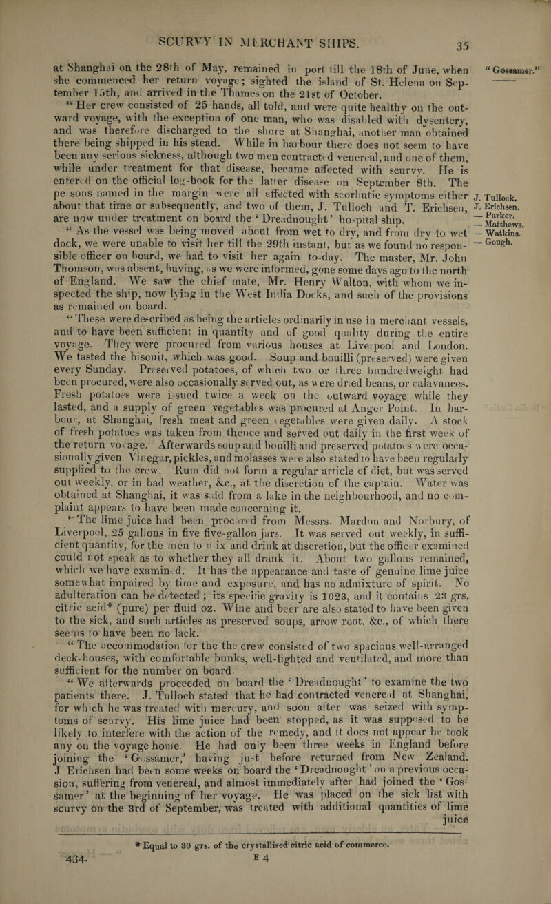 at Shanghai on the 28th of May, remained in port till the 18th of June, when she commenced her return voyage; sighted the island of St. Helena on Sep¬ tember 15th, and arrived in the Thames on the 21st of October. “ Her crew consisted of 25 hands, all told, and were quite healthy on the out¬ ward voyage, with the exception of one man, who was disabled with dysentery, and was therefore discharged to the shore at Shanghai, another man obtained there being shipped in his stead. While in harbour there does not seem to have been any serious sickness, although two men contracted venereal, and one of them, while under treatment for that disease, became atfected with scurvy. He is entered on the official log-book for the latter disease on September 8th. The persons named in the margin were all affected with scorbutic symptoms either about that time or subsequently, and two of them, J. Tulloch and T. Erichsen, are now under treatment on board the c Dreadnought’ hospital ship. “ As the vessel was being moved about from wet to dry, and from dry to wet dock, we were unable to visit her till the 29th instant, but”as we found no respon¬ sible officer on board, we had to visit her again to-day. The master, Mr. John Thomson, was absent, having, as we were informed, gone some days ago to the north of England. We saw the chief mate, Mr. Henry Walton, with whom we in¬ spected the ship, now lying in the West India Docks, and such of the provisions as remained on board. “ These were described as being rhe articles ordinarily in use in merchant vessels, and to have been sufficient in quantity and of good quality during the entire voyage. They were procured from various houses at Liverpool and London. We tasted the biscuit, which was good. Soup and bouilli (preserved) were given every Sunday. Preserved potatoes, of which two or three hundredweight had been procured, were also occasionally served out, as were dr:ed beans, or calavances. Fresh potatoes were issued twice a week on the outward voyage while they lasted, and a supply of green vegetables was procured at Anger Point. In har¬ bour, at Shanghai, fresh meat and green vegetables were given daily. A stock of fresh potatoes was taken from thence and served out daily in the first week of the return voyage. Afterwards soup and bouilli and preserved potatoes were occa¬ sionally given. Vinegar,pickles, and molasses were also stated to have been regularly supplied to the crew. Rum did not form a regular article of diet, but was served out weekly, or in bad weather, &c., at the discretion of the captain. Water was obtained at Shanghai, it was said from a lake in the neighbourhood, and no com¬ plaint appears to have been made concerning it. *' The lime juice had been procured from Messrs. Mardon and Norbury, of Liverpool, 25 gallons in five five-gallon jars. It was served out weekly, in suffi¬ cient quantity, for the men to mix and drink at discretion, but the officer examined could not speak as to whether they all drank it. About two gallons remained, which we have examined. It has the appearance and taste of genuine lime juice somewhat impaired by time and exposure, and has no admixture of spirit. No adulteration can be detected ; its specitic gravity is 1023, and it contains 23 grs. citric acid# (pure) per fluid oz. Wine and beer are also stated to have been given to the sick, and such articles as preserved soups, arrow root, &c., of which there seems to have been no lack. “ The accommodation lor the the crew consisted of two spacious well-arranged deck- houses, with comfortable bunks, well-lighted and ventilated, and more than sufficient for the number on board “ We afterwards proceeded on board the £ Dreadnought ’ to examine the two patients there. J. Tulloch stated that he had contracted venereal at Shanghai, for which he was treated with mercury, and soon after was seized with symp¬ toms of scurvy. His lime juice had been stopped, as it was supposed to be likely to interfere with the action of the remedy, and it does not appear he took any oil the voyage home. He had only been three weeks in hngland before joining the ‘ Gossamer,’ having just before returned from New Zealand. J Erichsen had been some weeks on board the ‘ Dreadnought ’ on a previous occa¬ sion, suffering from venereal, and almost immediately after had joined the ‘ Gos¬ samer’ at the beginning of her voyage. He was placed on the sick list with scurvy on the 3rd of September, was treated with additional quantities of lime juice ♦Equal to 30 grs. of the crystallised citric acid of commerce. 434- E 4 u Gossamer.” . Tulloek. . Erichsen. - Parker. - Matthews. - Watkins. - Gough.