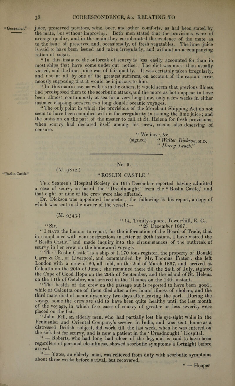 “ Gossamer.” “ Roslin Castle.” juice, preserved potatoes, wine, beer, and other comforts, as had been stated by the mate, bur. without improving. Both men stated that the provisions were of average quality, and in the main they corroborated the evidence of the mate as to the issue of preserved and, occasionally, of fresh vegetables. The lime juice is said to have been issued and taken irregularly, and without an accompanying ration of sugar. “ In this instance the outbreak of scurvy is less easily accounted for than in most ships that have come under our notice. The diet was more than usually varied, and the lime juice was of fair quality. It was certainly taken irregularly, and not at all by one of the greatest sufferers, on account of the captain erro¬ neously supposing that it would be injurious to him. “ In this man’s case, as well as in the others, it would seem that previous illness had predisposed them to the scorbutic attack,and the more as both appear to have been almost continuously at sea for a very long time, only a few weeks in either instance elapsing between two long double oceanic voyages. “ The only point in which the provisions of the Merchant Shipping Act do not seem to have been complied with is the irregularity in issuing the lime juice; and the omission on the part of the master to call at St. Helena for fresh provisions, when scurvy had declared itself among his crew, seems also deserving of censure. “We have, &c. (signed) “ Walter Dickson, m.d. “ Harry Leach? (M. 9812.) — No. 5. — “ROSLIN CASTLE.” The Seamen’s Hospital Society on 16th December reported having admitted a case of scurvy on board the “ Dreadnought” from the “Roslin Castle,” and that eight or nine of the crew were also affected. Dr. Dickson was appointed inspector; the following is his report, a copy of which was sent to the owner of the vessel : — (M. 9343.) “ 14, Trinity-square, Tower-hill, E. C., “Sir, “27 December 1867. “ I have the honour to report, for the information of the Board of Trade, that in compliance with your instructions in letter of 20th instant, I have visited the “ Roslin Castle,” and made inquiry into the circumstances of the outbreak of scurvy in her crew on the homeward voyage. “ The c Roslin Castle’ is a ship of 1,170 tons register, the property of Donald Carry & Co., of Liverpool, and commanded by Mr. Thomas Frater ; she left London with a crew of 29, all told, on the 2nd of March 1867, and arrived at Calcutta on the 20th of June ; she remained there till the 24th of July, sighted the Cape of Good Hope 011 the 29th of September, and the island of St. Helena on the 11th of October, and arrived in the Thames on the 14th instant. “ The health of the crew on the passage out is reported to have been good ; while at Calcutta one of them died after a few hours’ illness of cholera, and the third mate died of acute dysentery two days after leaving the port. During the voyage home the crew are said to have been quite healthy until the last month of the voyage, in which five cases of scurvy of greater or less severity were placed on the list. “ John Fell, an elderly man, who had partially lost his eye-sight while in the Peninsular and Oriental Company’s service in India, and was sent home as a distressed British subject, did work till the last week, when he was entered on the sick list for scurvy, and is now a patient in the ‘ Dreadnought ’ Hospital. “ — Roberts, who had long had ulcer of the leg, and is said to have been regardless of personal cleanliness, showed scorbutic symptoms a fortnight before arrival. “ — Yates, an elderly about three weeks before man, was relieved from duty with scorbutic symptoms arrival, but recovered. “ — Hooper