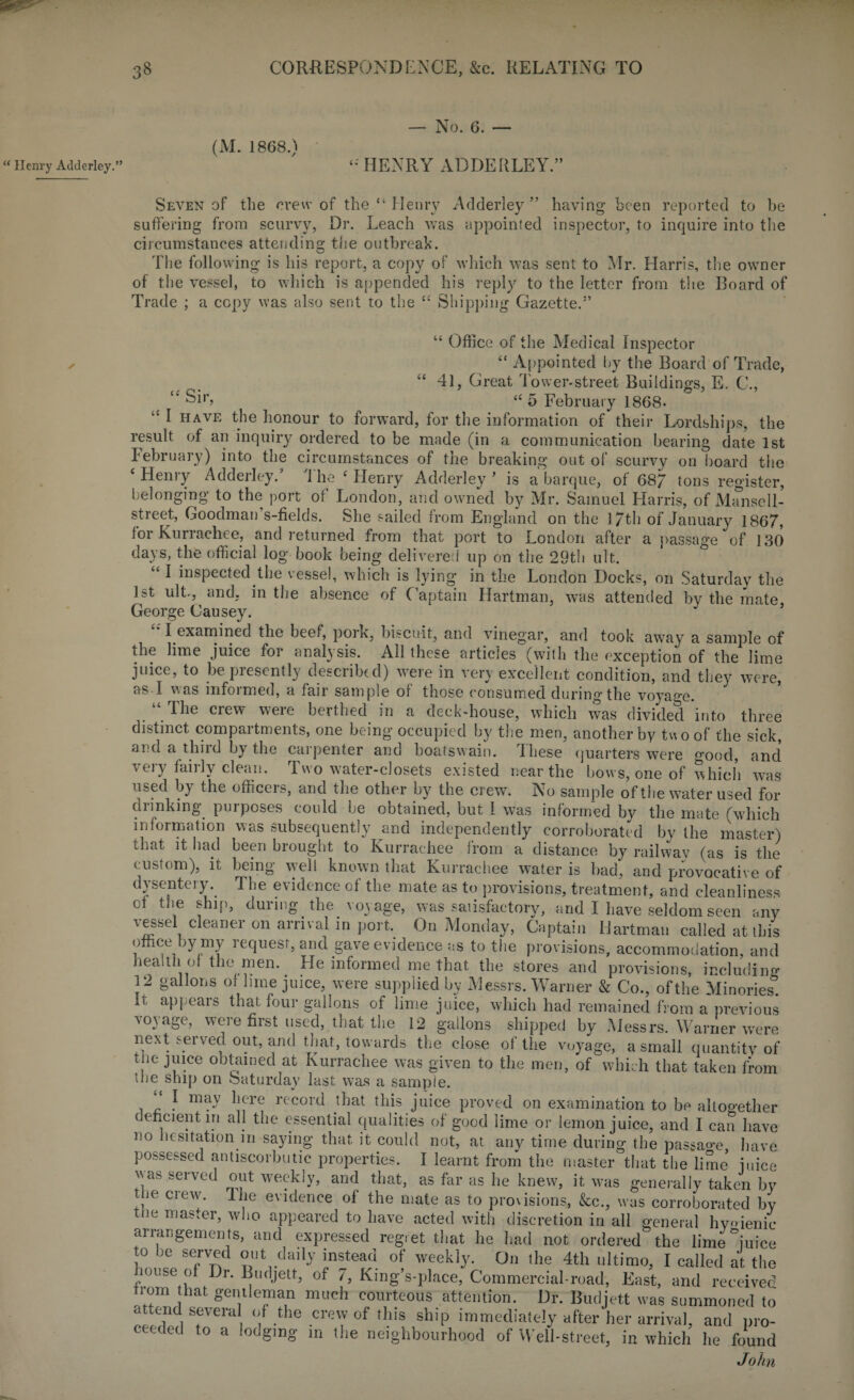 “ Henry Adderley.” (M. 1868.) — No. 6. — ‘•'HENRY ADDERLEY.” Seven of the crew of the “ Henry Adderley” having been reported to be suffering from scurvy, Dr. Leach was appointed inspector, to inquire into the circumstances attending the outbreak. The following is his report, a copy of which was sent to Mr. Harris, the owner of the vessel, to which is appended his reply to the letter from the Board of Trade ; a copy was also sent to the “ Shipping Gazette.” “ Office of the Medical Inspector “ Appointed by the Board of Trade, “ 41, Great lower-street Buildings, E. C., “ Sir, “ 5 February 1868- “ I have the honour to forward, for the information of their Lordships, the result of an inquiry ordered to be made (in a communication bearing date 1st February) into the circumstances of the breaking out of scurvy on board the ‘ Henry Adderley/ The ‘ Henry Adderley * is a barque, of 68/ tons register, belonging to the port of London, and owned by Air. Samuel Harris, of Mansell- street, Goodman’s-fields. She sailed from England on the l/th of January 1867, for Kurrachee, and returned from that port to London after a passage of 130 days, the official log book being delivered up on the 29th ult. “ I inspected the vessel, which is lying in the London Docks, on Saturday the 1st ult., and. in the absence of Captain Hartman, was attended by the mate George Causey. I examined the beef, pork, biscuit, and vinegar, and took away a sample of the lime juice for analysis. All these articles (with the exception of the lime juice, to be presently described) were in very excellent condition, and they were, as I v. as informed, a fair sample of those consumed during the voyage. “ The crew were berthed in a deck-house, which was divided into three distinct compartments, one being occupied by the men, another by two of the sick, ana a third by the carpenter and boatswain, these quarters were good, and very fairly clean. Two water-closets existed near the hows, one of which was used by the officers, and the other by the crew. No sample of the water used for drinking purposes could he obtained, but I was informed by the mate (which information was subsequently and independently corroborated by the master) that it had been brought to Kurrachee from a distance by railway (as is the custom), it being well known that Kurrachee water is bad, and provocative of dysentery. 1 he evidence of the mate as to provisions, treatment, and cleanliness of the ship, during the voyage, was satisfactory, and I have seldom seen any vessel cleaner on arrival in port. On Monday, Captain Hartman called at this office by my request, and gave evidence as to the provisions, accommodation, and health or the men. He informed me that the stores and provisions, including 12 gallons of lime juice, were supplied by Messrs. Warner & Co., of the Minories! It appears that four gallons of lime juice, which had remained from a previous voyage, were first used, that the 12 gallons shipped by Messrs. Warner were next served out, and that, towards the close of the voyage, a small quantity of tne juice obtained at Kurrachee was given to the men, of which that taken from tlie ship on oaturday last was a sample. “ I may here record that this juice proved on examination to be altogether deficient in all the essential qualities of good lime or lemon juice, and I can have no hesitation in saying that it could not, at any time during the passao’e have possessed antiscorbutic properties. I learnt from the master that the lime mice was served out weekly, and that, as far as he knew, it was generally taken by the crew. Ihe evidence of the mate as to provisions, &c., was corroborated by the master, who appeared to have acted with discretion in all general hygienic arrangements, and expressed regret that he had not ordered the lime mice to be served out daily instead of weekly. On the 4th ultimo, I called at the muse of Dr. Budjett, of 7, King’s-place, Commercial-road, East, and received irom hat gentleman much courteous attention. Dr. Budjett was summoned to attend several of the crew of this ship immediately after her arrival, and pro¬ ceeded to a lodging in the neighbourhood of Well-street, in which he found John