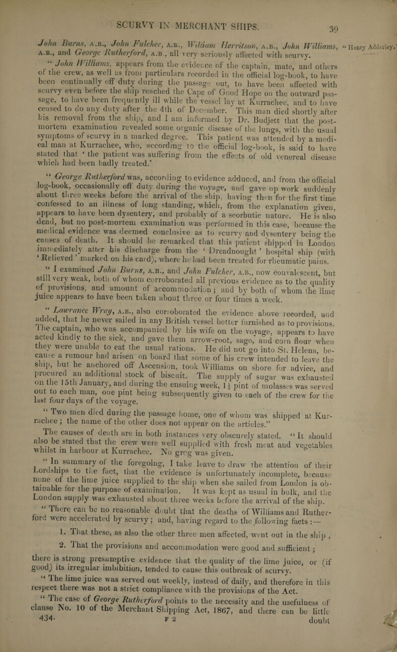 39 John Burns, a.b., John Fulcher, a.b., William Herritson, a.b., John Williams, a.b., and Geoige Rutherford, a.b., all very seriously affected with scurvy. John Williams, appears from the evidence of the captain, mate, and others of the crew, as well as Rom particulars recorded in the official log-book, to have beeii continually off duty during the passage out, to have been affected with scurvy even before the ship reached the Cape of Good Hope on the outward pas¬ sage, to have been frequently ill while the vessel lay at Kurrachee, and to have ceased to do any duty after the 4th of December. ‘ This man died shortly after his removal from the ship, and I am informed by Dr. Budjett that the post- m01 tern examination levealed some organic disease of the lungs, with the usual symptoms ofXcuivy in a maiked degree. 1 his patient was attended by a medi¬ cal man at Kuiiachee, who, according to the official log-book, is said to have stated that the patient \>as suffering' from the effects of old venereal disease which had been badly treated.’ “ George Rutherford was, according to evidence adduced, and from the official log-book, occasionally off duty during the voyage, and gave up work suddenly about three weeks before the arrival of the ship, having then for the first time confessed to an illness of long standing, which, from the explanation given, appears to have been dysentery, and probably of a scorbutic nature. He ?s also dead, but no post-mortem examination was “performed in this case, because the medical evidence was deemed conclusive as to scurvy and dysentery being the causes of death. It should be remarked that this patient shipped in London immediately after his discharge from the ‘ Dreadnought ’ hospital ship (with Relieved maiked on his caid), where he had been treated for rheumatic pains. •n ^ exam’ned John Burns., a.b., and John Fulcher, a.b., now convalescent, but still very weak, both ol whom corroborated all previous evidence as to the quality of provisions, and amount of accommodation ; and by both of whom the lime juice appeals to have been taken about three or four times a week. “ Lawrance Wray, a.b., also corroborated the evidence above recorded and added, that lie never sailed in any British vessel better furnished as to provisions. lie captain, who was accompanied by his wife on the voyage, appears to have acted kmdlv to the sick, and gave them arrow-root, sago, and com flour when they were unable to eat the usual rations. He did not go into St. Helena, be¬ cause a rumour had arisen on board that some of his crew intended to leave the sinp, but he anchored off Ascension, took Williams on shore for advice, and procured ail additional stock of biscuit. The supply of sugar was exhausted on the 5tli January, and curing the ensuing week, l± pint of molasses was served out to each man, one pint being subsequently given to each of the crew for the last tour days of the voyage. Tvo men died during the passage home, one of whom was shipped at Kur¬ rachee ; the name of trie other does not appear on the articles.” The causes of death are in both instances very obscurely stated. “ It should also be stated that the crew were well supplied with fresh meat and vegetables whilst in harbour at Kurrachee. No grog was °iven. t summary of the foregoing, I take leave to draw the attention of their ordships to the fact, that the evidence is unfortunately incomplete, because none of the lime juice supplied to the ship when she sailed from London is ob¬ tainable for the purpose of examination. it was kept as usual in bulk, and the London supply was exhausted about three weeks before the arrival of the ship. “ There can be no reasonable doubt that the deaths of Williams and Ruther¬ ford were accelerated by scurvy; and, having regard to the following facts : — 1. That these, as also the other three men affected, went out in the ship , 2. That the provisions and accommodation were good and sufficient; there is strong presumptive evidence that the quality of the lime juice, or (if good) its irregular imbibition, tended to cause this outbreak of scurvy. I he lime juice was served out weekly, instead of daily, and therefore in this lespect there was not a strict compliance with the provisions of the Act. “ The case of George Rutherford points to the necessity and the usefulness of clause No. 10 of the Merchant Shipping Act, 1867, and there can be little 434- f 2 doubt