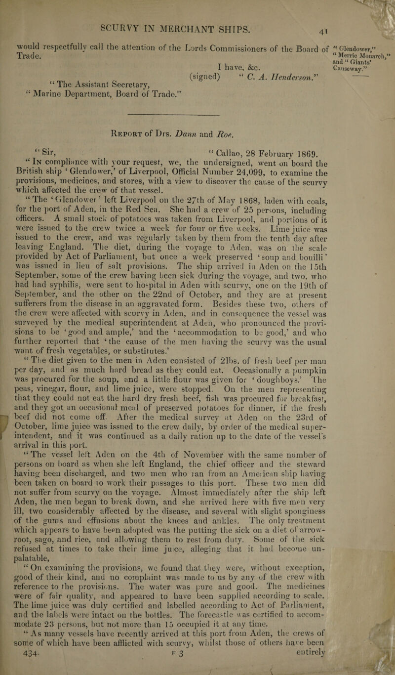would respectfully call the attention of the Lords Commissioners of the Board of Trade. I have, &c. (signed) “ C. A. Henderson “ The Assistant Secretary, “ Marine Department, Board of Trade.” Report of Drs. Dann and Roe. “ Sir, “ Callao, 28 February 1869. “ In compliance with your request, we, the undersigned, went on board the British ship ‘ Glendower,’ of Liverpool, Official Number 24,099, to examine the provisions, medicines, and stores, with a view to discover the cause of the scurvy which affected the crew of that vessel. “ The ‘Glendower ’ left Liverpool on the 2/th of May 1868, laden with coals, for the port of Aden, in the Red Sea. She had a crew of 25 persons, including officers. A small stock of potatoes was taken from Liverpool, and portions of it were issued to the crew twice a week for four or five weeks. Lime juice was issued to the crew, and was regularly taken by them from the tenth day after leaving England. The diet, during the voyage to Aden, was on the scale provided by Act of Parliament, but once a week preserved ‘soup and bouilli ’ was issued in lieu of salt provisions. The ship arrived in Aden on the 15th September, some of the crew having been sick during the voyage, and two, who had had syphilis, were sent to hospital in Aden with scurvy, one on the 19th of September, and the other on the 22nd of October, and they are at present sufferers from the disease in an aggravated form. Besides these two, others of the crew were affected with scurvy in Aden, and in consequence the vessel was surveyed by the medical superintendent at A,den, who pronounced the provi¬ sions to be ‘good and ample,’ and the ‘accommodation to be good,’ and who further reported that ‘ the cause of the men having the scurvy was the usual want of fresh vegetables, or substitutes.’ u The diet given to the men in Aden consisted of 21bs. of fresh beef per man per day, and as much hard bread as they could eat. Occasionally a pumpkin was procured for the soup, and a little flour was given for ‘ doughboys.’ The peas, vinegar, flour, and lime juice, were stopped. On the men representing that they could not eat the bard dry fresh beef, fish was procured for breakfast, and they got an occasional meal of preserved potatoes for dinner, if the fresh beef did not come off. After the medical survey at Aden on the 23rd of October, lime juice was issued to the crew daily, by order of the medical super¬ intendent, and it was continued as a daily ration up to the date of the vessel’s arrival in this port. “ The vessel left Aden on the 4th of November with the same number of persons on board as when she left England, the chief officer and the steward having been discharged, and two men who ran from an American ship having been taken on board 10 work their passages to this port. These two men did not suffer from scurvy on the voyage. Almost immediately after the ship left Aden, the men began to break down, and she arrived here with five men very ill, two considerably affected by the disease, and several with slight sponginess of the gums and effusions about the knees and ankles. The only treatment which appears to have been adopted was the putting the sick on a diet of arrow- root, sago, and rice, and allowing them to rest from duty. Some of the sick refused at times to take their lime juice, alleging that it had become un¬ palatable, “ On examining the provisions, we found that they were, without exception, good of their kind, and no complaint was made to us by any of the crew with reference to the provisions. The water was pure and good. The medicines were of fair quality, and appeared to have been supplied according to scale. The lime juice was duly certified and labelled according to Act of Parliament, and the labels were intact on the bottles. The forecastle uas certified to accom¬ modate 28 persons, but not more than 15 occupied it at any time. “As many vessels have recently arrived at this port from Aden, the crews of some of which have been afflicted with scurvy, whilst those of others have been 434. f 3 entirely / * < 'c Glendower,” “ Merrie Monarch,” and “ Giants’ Causeway.”
