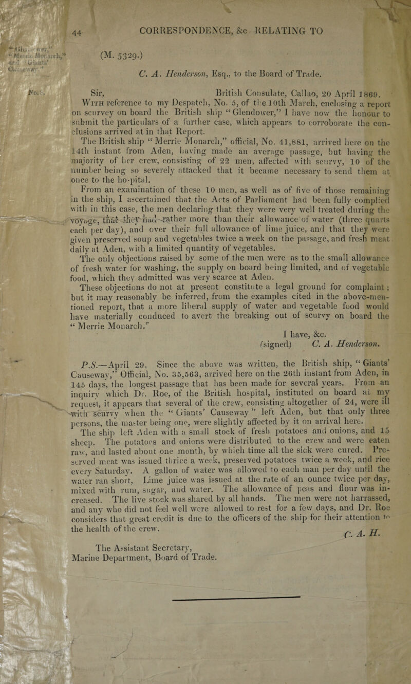 Glu * ey, “ Mciie Alor. a it h,” -ar.u 1 uiuntt.’ 5329.) C. A. Henderson, Esq., to the Board of Trade. Sir, British Consulate, Callao, 20 April 1860. With reference to my Despatch, No. 5, of the 10th March, enclosing a report on scnrvey on board the British ship “ Glendower,” I have now the honour to submit the particulars of a further case, which appears to corroborate the con- clusions arrived at in that Report. The British ship “ Merrie Monarch,” official, No. 41,881, arrived here on the 14th instant from Aden, having made an average passage, but having the majority of her crew, consisting of 22 men, affected with scurvy, 10 of the number being so severely attacked that it became necessary to send them at once to the ho-pital. From an examination of these 10 men, as well as of live of those remaining in the ship, I ascertained that the Acts of Parliament had been fully complied with in this case, the men declaring that they were very well treated during the voyage, that they had gather more than their allowance of water (three quarts each per day), and over their full allowance of lime juice, and that they were given preserved soup and vegetables twice a week on the passage, and fresh meat daily at Aden, with a limited quantity of vegetables. The onlv objections raised by some of the men were as to the small allowance of fresh water for washing, the supply on board being limited, and of vegetable food, which they admitted was very scarce at Aden. These objections do not at present constitute a legal ground for complaint; but it may reasonably be inferred, from the examples cited in the above-men¬ tioned report, that a more liberal supply of water and vegetable food would have materially conduced to avert the breaking out of scurvy on board the “ Merrie Monarch.” I have, See. (signed.) C. A. Henderson. P.S.—April 29. Since the above was written, the British ship, “ Giants’ Causeway,” Official, No. 35,563, arrived here on the 26th instant from Aden, in 145 days', the longest passage that has been made for several years. From an inquiry which Dr. Roe, of the British hospital, instituted on board at my request, it appears that several of the crew, consisting altogether of 24, were ill '-wrrir scurvy when the “ Giants’ Causeway” left Aden, but that only three persons, the master being one, were slightly affected by it on arrival here. The ship left Aden with a small stock of fresh potatoes and onions, and 15 sheep. The potatoes and onions were distributed to the crew and were eaten raw, and lasted about one month, by which time all the sick were cured. Pre¬ served meat was issued thrice a week, preserved potatoes twice a week, and rice every Saturday. A gallon of water was allowed to each man per day until the water ran short, Lime juice was issued at the rate of an ounce twice per day, mixed with rum, sugar, and water, ihe allowance of peas and flour was in¬ creased. The live stock was shared by all hands. The men were not barrassed, and any who did not feel well were allowed to rest for a few days, and Dr. Roe considers that great credit is due to the officers of the ship for their attention to the health of the crew. ^ . rr C. A. H. The Assistant Secretary, Marine Department, Board of Trade.
