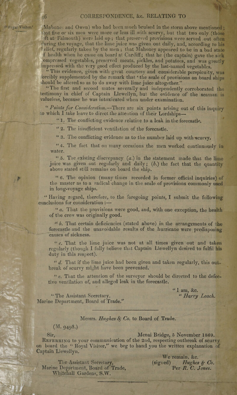 w CORRESPONDENCE, &c. RELATING TO Visitor.’ vMahonev and Owen) who had been much bruised in the storm above mentioned ; that five or six men were more or less ill with scurvy, but that two only (those ;ft at Falmouth) were laid up; that preserved provisions were served out often •firing the voyage, that the lime juice was given out daily, and, according to his ’ elief, regularly taken by the men ; that Mahoney appeared to be in a bad state f health when he came on board at Cardiff; that he (the captain) gave the sick compressed vegetables, preserved meats, pickles, and potatoes, and was greatly impressed with the very good effect produced by the last-named vegetables. “This evidence, given with great courtesy and considerable perspicuity, was orcibly supplemented by the remark that ‘the scale of provisions on board ships diould be altered so as to do away with lime juice altogether.” ‘‘The first and second mates severally and independently corroborated the testimony in chief of Captain Llewellyn, but the evidence of the seaman is valueless, because he was intoxicated when under examination. “ Points for Consideration.—There are six points arising out of this inquiry to which I take leave to direct the attention of their Lordships— “1. The conflicting evidence relative to a leak in the forecastle. • k------ “ 2. The insufficient ventilation of the forecastle. “ 3. The conflicting evidence as to the number laid up with •scurvy. “4. the fact that on many occasions the men worked continuously7 in water. “ 5. The existing discrepancy (a.) in the statement made that the lime juice was given out regularly and daily; (b.) the fact that the quantity above stated still remains on board the ship. “ 6. The opinion (many times recorded in former official inquiries) of the master as to a radical change in the scale of provisions commonly used in long-voyage ships. “ Having regard, therefore, to the foregoing points, I submit the following conclusions for consideration :— “ a. That the provisions were good, and, with one exception, the health of the crew was originally good. “ b. That certain deficiencies (stated above) in the arrangements of the forecastle and the unavoidable results of the hurricane were predisposing causes of sickness. “ c. That the lime juice was not at all times given out and taken regularly (though I fully believe that Captain Llewellyn desired to fulfil his duty7 in this respect). “ d. That if the lime juice had been given and taken regularly, this out¬ break of scurvy might have been prevented. “ e. That the attention of the surveyor should be directed to the defec¬ tive ventilation of, and alleged leak in the forecastle. “ The Assistant Secretary, Marine Department, Board of Trade.” “ 1 am, &c. “ Harry Leach. Messrs. Hughes § Co. to Board of Trade. (M. 9498.) Sir, Menai Bridge, 5 November 1869. Referring to your communication of the 2nd, respecting outbreak of scurvy on board the “ Royal Visitor,” we beg to hand you the written explanation of Captaifi Llewellyn. We remain, &c. The Assistant Secretary, (signed) Hughes Sf Co. Marine Department, Board of Trade, Per R. C. Jones. Whitehall Gardens, S.W.