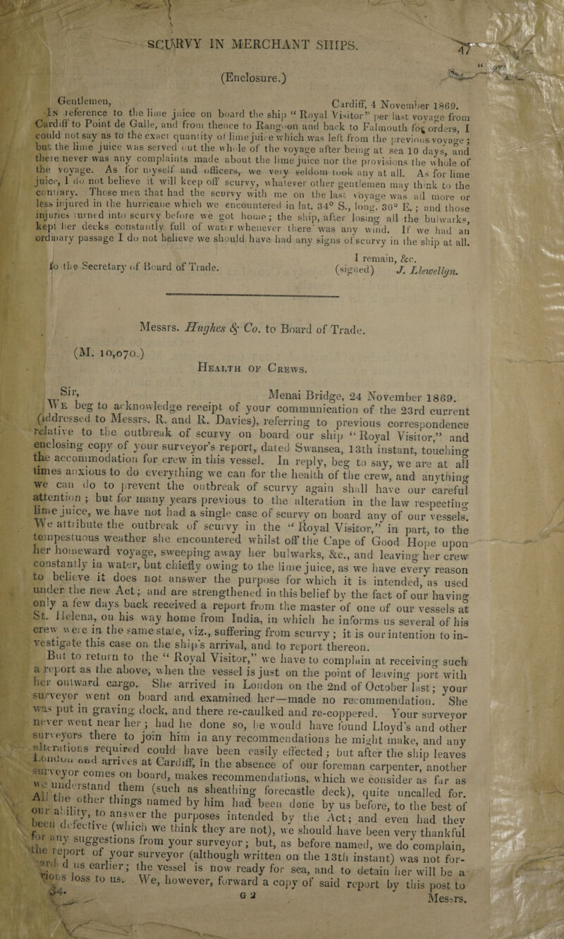 (Enclosure.) Gentlemen, Cardiff, 4 November 1869. In leieience to the lime juice on board the ship “ Royal Visitor” per last voyaoe from Cardifi to Point de Galle, and from thence fo Rangoon and back to Falmouth fo^ orders I could notsay as to the exact quantity of lime juice which was left from the previous voyao-e • but; the lime juice was served out the whole of the voyage after being at sea 10 days, and theie never was any complaints made about the lime juice nor the provisions the whole of the voyage. As for myself and officers, we veiy seldom took any at all. As for lime juice, 1 do not believe it will keep off scurvy, whatever other gentlemen may think to the centiary. Those men that had the scurvy with me. on the last voyage was all more or less injured in the hurricane which we encountered in !at. 34° S., long?30° E.; and those injuries turned into scurvy before we got home; the ship, after losing all the bulwark*, kept her decks constantly full of water whenever there'was any wind. If we had an ordinary passage I do not believe we should have had any signs of scurvy in the ship at all. o the Secretary of Board of Trade. I remain, &c. (signed) J. Llewellyn. Messrs. Hughes 8$ Co. to Board of Trade. (M. 10,070.) Health of Crews. S11’’ i Menai Bridge, 24 November 1869. He beg to acknowledge receipt of your communication of the 23rd cuiwen (u. 1 essed to Messrs. R. and R. Davies), referring to previous correspondence relative to the outbreak of scurvy on board our ship “Royal Visitor,” anc enclosing copy of your surveyor’s report, dated Swansea, 13th instant, touching ttie accommodation for crew in this vessel. In reply, beg to say, we are at af times anxious to do everything we can for the health of the crew, and anything we can do to prevent the outbreak of scurvy again shall have our careful attention ; but for many years previous to the alteration in the law respecting nme juice, we have not had a single case of scurvy on board any of our vessels Me attiibute the outbreak of scurvy in the “ Royal Visitor,” in part, to the tempestuous weather she encountered whilst off the Cape of Good Hope upor her homeward voyage, sweeping away her bulwarks, &c.t and leaving her crew constantly in water, but chiefly owing to the lime juice, as we have every reason to believe it does not answer the purpose for which it is intended, as used under the new Act; and are strengthened in this belief by the fact of our bavins omy a few days hack received a report from the master of one of our vessels al bt. Helena, on Ins way home from India, in which he informs us several of his crew were in the same stale, viz., suffering from scurvy ; it is our intention to in¬ vestigate this case on the ship’s arrival, and to report thereon. Btit to 1 etui 11 to the “ Royal Visitor,’ we have to complain at receiving- such a report as the above, when the vessel is just on the point of leaving port with her outward cargo. She arrived in London 011 the 2nd of October last; your surveyoi went on board and examined her—made no recommendation. She 'wa-' put m gia\ing: dock, and there re-caulked and re-coppered. Your surveyor niwei went near her ; had he done so, he would have found Lloyd’s and other surveyors there to join him in any recommendations he might make, and any alterations required could have been easily effected ; but after the ship leaves amves1at C?r<Jlff> '» the absence of our foreman carpenter, another f. JOan> makes recommendations, which we consider as far as Ail the tb ft] • 6m SUC,aS f!leaU,inS forecastle deck), quite uncalled for. our a' ilitv t' £S ll!mi<’d J-V him had been done by us before, to the best of beendVkiv0n-Tthe f.U?°f3 lntended by the Act; and even had thev for antlof! f llCi’ We thmk they are not)> e should have been very thankfu'l the reLtlggf r°m y°ur, surveyOT; but, as before named, we do complain, tue epoit of your surveyor (although written on the 13th instant) was not for- rioi s tS e?l iCr’ if vfsel 'S now lcad>' for sea> and to detain her will be a ■4. loss to us.. We, however, forward a copy of said report by tin's post to ; a k *.-i > G 2 Messrs.