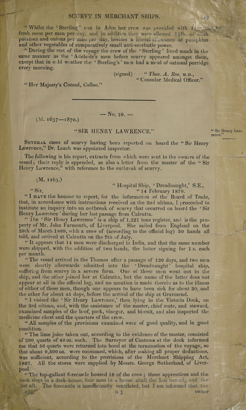 1 r SCURVY IN MERCHANT SHIPS. 43 ■ ■* “ Whilst the ‘Sterling’ was in Aden her crew was provided with 1 ‘ fresh meat per man per day, and in addition they were allowed 1 Jib. .of i.esh * potatoes and onions per man per day, besides a liberal allowance of pumpkins and other vegetables of comparatively small anti-scorbutic power. “ During the rest of the voyage the crew of the ‘ Sterling ’ lived much in the same manner as the ‘ Adelaide’s men before scurvy appeared amongst them, except that in cold weather the ‘ Sterling’s ’ men had a meal of oatmeal porridge every morning. (signed) “ Thos. A. Roe, m.d., “ Consular Medical Officer.” “ Her Majesty’s Consul, Callao.” (M. 1637—1 870.) — No. 10. — “SIR tIENRY LAWRENCE.” “ Sir Henry Law¬ rence.” Several cases of scurvy having been reported on board the “ Sir Henry Lawrence,” Dr. Leach was appointed inspector. The following is his report, extracts from which were sent to the owners of the vessel; their reply is appended, as also a letter from the master of the “Sir Henry Lawrence,” with reference to the outbreak of scurvy. (M. 1165.) “ Hospital Ship, ‘ Dreadnought,’ S.E., “ Sir, “14 February 1870. “ I have the honour to report, for the information of the Board of Trade, that, in accordance with instructions received on the 2nd ultimo, I proceeded to institute an inquiry into an outbreak of scurvy that occurred on board the ‘ Sir Henry Lawrence ’ during her last passage from Calcutta. “ The ‘Sir Henry Lawrence’ is a ship of 1,221 tons register, and is the pro¬ perty of Mr. John Farmouth, of Liverpool. She sailed from England on the 29th of March 1869, with a crew of (according to the official log) 30 hands all told, and arrived at Calcutta on the 7th of July. “ It appears that 14 men were discharged in India, and that the same number were shipped, with the addition of two hands, the latter signing for 1 s. each per month. “The vessel arrived in the Thames after a passage of 120 days, and two men were shortly afterwards admitted into the ‘Dreadnought’ hospital ship, suffering from scurvy in a severe form. One of these men went out in the ship, and (he other joined her at Calcutta, but the name of the latter does not appear at all in the official log, and no mention is made therein as to the illness of either of these men, though one appears to have been sick for about 30, and the other for about 45 days, before the arrival of the ship at Gravesend. “ I visited the ‘ Sir Henry Lawrence,’ then lying in the Victoria Dock, on the 3rd ultimo, and, with the assistance of the master, chief mate, and steward, examined samples of the beef, pork, vinegar, and biscuit, and also inspected the medicine chest and the quarters of the crew. “ All samples of the provisions examined were of good quality, and in good condition. “ The lime juice taken out, according to the evidence of the master, consisted of 290 quarts of 40 oz. each. The Surveyor of Customs at the dock informed me that 56 quarts were returned into bond at the termination of the voyage, so that about 9,300 oz. were consumed, which, after making all proper deductions, was sufficient, according to the provisions of the Merchant Shipping Act, 1867. All the stores were supplied by Messrs. George Sutherland, of Liver¬ pool. “The top-gallant forecasile housed 18 of the crew ; three apprentices and the \ cook slopt in a deck-house, four men in a house abaft the last named, and the est aft. The forecastle is insufficiently ventilated, but I am informed that the ^34-;' g 3 owner