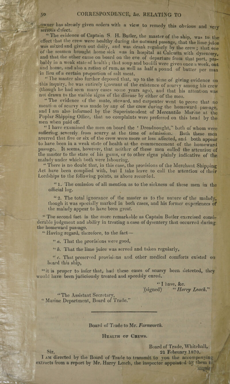 ; owner has already given orders with a view to remedy this obvious and veiv serious defect. ^ “ The evidence of Captain S. H. Butler, the master of the ship, was to the effect that the crew were healthy during ihe outward passage, that the lime juice was mixed and given out daily, and was drank regularly by the crew; that one of i he seamen brought homesick was in hospital at Calcutta with dysentery, and that the other came on board on the eve of departure from that port, pro¬ bably in a weak, state of health ; that soup and bouilli were given once a week, out and home, and also a ration of rum, as well as half a pound of butter per man in lieu of a certain proportion of salt meat. /The master also further deposed that, up to the time of giving evidence on this inquiry, he was entirely ignorant of the existence of scurvy among his crew (though he had seen many cases some years ago), and that his attention was not drawn to the visible signs of the disease by either of the men. The evidence of the mate, steward, and carpenter went to prove that no mention of scurvy was made by any of the crew during the homeward passage, and I am also informed by the Superintendent of Mercantile Marine at the Poplar Shipping Office, that no complaints were preferred on this head by the men when paid off. “ I have examined the men on board the ‘ Dreadnought,” both of whom were suffering severely from scurvy at the time of admission. Both these men averred that five or six of the crew were more or less affected, and both appear to have been in a weak state of health at the commencement of the homeward passage. It seems, however, that neither of these men called the attention of the master to the state of his gums, or to other signs plainly indicative of the malady under which both were labouring. “ There is no doubt that, in this case, the provisions of the Merchant Shipping Act have been complied with, but I take leave to call the attention of their Lordships to the following points, as above recorded. “1. The omission of all mention as to the sickness of these men in the official log. “ 2. The total ignorance of the master as to the nature of the malady, though it was specially marked in both cases, and his former experiences of the malady appear to have been great. “ The second fact is the more remarkable as Captain Butler exercised consi¬ derable judgment and ability in treating a case of dysentery that occurred during the homeward passage. “ Having regard, therefore, to the fact — “ a. That the provisions were good, “ b. That the lime juice was served and taken regularly, “ c. That preserved provisions and other medical comforts existed oil board this ship, “ it is proper to infer that, had these cases of scurvy been detected, they would have been judiciously treated and speedily cured. “ I have, &c. .(signed) “Harry Leach’' “'The Assistant Secretary, “ Marine Department, Board of Trade.” Board of Trade to Mr. Farnworth. Health of Crews. Board of Trade, Whitehall, Sir, 21 February 1870. I am directed by the Board of Trade to transmit to you the accompanying / extracts from a report by Mr. Harry Leach, the inspector appointed by them t t