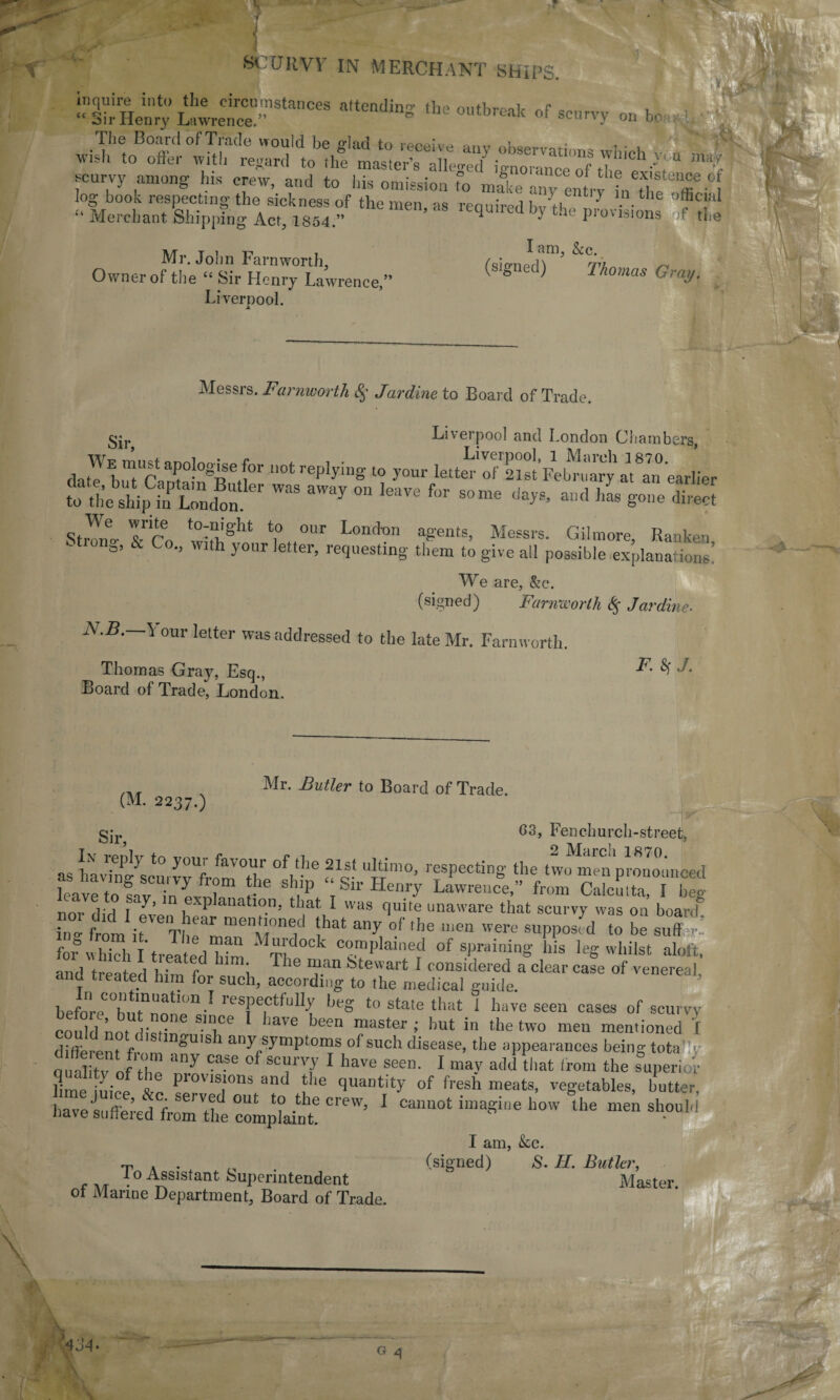 SCURVY IN MERCHANT SHIPS. ‘‘sirHenry ^ <>f scurvy on be , The Board of Trade would be glad to receive anv „w,. wi'h to offer with regard to the master’s alleo-ed5 io-norance of ChllCh-% “ scurvy among bis crew, and to his omission To mike m.y entry LXffi ’1 log book respecting the sickness of the men as reouirrd h« ti * 7 • th ffic}al c‘ Merchant Shipping Act, 1S54.” q } the Provis,ons the Mr. John Farnworth, fsiffnedT*15 n Owner of the “ Sir Henry Lawrence,” ° Thomas Gray. Liverpool. Messrs. Farnworth $ Jardine to Board of Trade. Liverpool and London Chambers, Wf rnimt nnrtlnmcn f , i • Liverpool, 1 March 1870. date but Cantain^Brit]' ° I6p J'lng l<? your letter ol 21st February at an earlier Se SEr WaS aWay 011 ]eave for some «a^ «■<* gone direct Stll Tco w7!)!8'11 ‘i° °Ur Lond'0n agents> Messrs- Go'more, Ranken ona, & Co., with your letter, requesting them to give all possible explanations! We are, &c. (signed) Farnworth t% Jardine. N.B. 1 our letter was addressed to the late Mr. Farnworth. Thomas Gray, Esq., Board of Trade, London. F. $ J. (M. 2237.) Mr. Butler to Board of Trade. gjr 03, Fenchurch-street, Tv votJT7 x_ f. 1. , 2 March 1870. as ttent “m°’ rfPeCt!n8' ‘he,tWu pronounced leave to mv inLi r [. P _bn Hen.ry Lawrence, from Calcutta, I beg nm* did T^’ u Planatlo.n> tliat I was quite unaware that scurvy was on board* Z frl it TLeahmenu lhat any °.f ,he ”ien werc suPPOs d to be suff>! for which I treated 1dm C°™plained of spuming his leg whilst aloft. and treated him for e i T16 feteu art 1 considered a clear case of venereal, and Heated him for such, according to the medical guide. before^u^nnnp11 ’ resPectfulIT ,jeg to state that i have seen cases of scurvy could nnr rZT T 1 have been master’ but in the two men mentioned I gUISh any,srmPtoms of such disease, the appearances being tota oualitv of be nny ,CaSe °UCT1 1 haVe Seen’ 1 ma>’ atki that ‘™>“ superior lime iniep „ ProvlS|°ns and the quantity of fresh meats, vegetables, butter, haves (i ’ j r SelVtfJ out l° tlle crew> I cannot imagine bow the men should dave suffered from the complaint. I am, kc. tv . . „ (signed) &. II. Butler, lo Assistant Superintendent  Master of Marine Department, Board of Trade