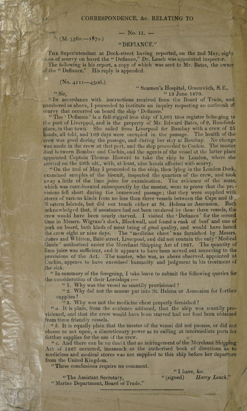 ■ (M. ,5360.—1870.) — No. 11. — “DEFIANCE.1’ The Superintendent at Dock-street having reported, on the 2nd May, eight ases of scurvy on board the “ Defiance,” Dr. Leach was appointed inspector. The following is his report, a copy of which was sent to Mr. Bates, the owner of the “ Defiance.” His reply is appended. (No. 4111—4506.) “ Seamen’s Hospital, Greenwich, S.E., “Sir, “ 13 June 1870. “ In accordance with inslructions received from the Board of Trade, and numbered as above, I proceeded to institute an inquiry' respecting an outbreak o*f scurvy that occurred on board the ship ‘ Defiance.’ “ The ‘ Defiance ’ is a full-rigged iron ship of 1,001 tons register belonging to the port of Liverpool, and is the property of Mr. Edward Bates, of 9, Rmnford- place, in that town. She sailed from Liverpool for Bombay with a crew of 25 hands, all fold, and 109 days were occupied in the passage. The health of the crew was good during the passage, and during her stay at Bombay. No change was made in the crew at that port, and the ship proceeded to Cochin. The master died between Bombay and Cochin, and the agents of the vessel at the latter place appointed Captain Thomas Howard to take the ship to London, where she arrived on the 29th ult., with, at least, nine hands affected with scurvy. “ On the 2nd of May I proceeded to the ship, then lying in the London Dock, examined samples of the biscuit, inspected the quarters of the crew, and took away a little of the lime juice for examination. The evidence of the mate, which was corroborated subsequently by the master, went to prove that the pro* visions fell short during the homeward passage; that they were supplied with stores of various kinds from no less than three vessels between the Cape and tb.. Western Islands, but did not touch either at St. Helena or Ascension. Both acknowledged that, if assistance had not been rendered by these three vessels, the crew would have been nearly starved. I visited the ‘ Defiance ’ for the second time in Messrs. Wigram’s dock, Black wall, and found a cask of beef and one of pork on board, both kinds of meat being of good quality, and would have lasted the crew eight or nine days. The ‘medicine chest’was furnished by Messrs. G-ones and Whitton, Bald-street, Liverpool, and did not contain the only ‘Medical Guide’ authorised under the Merchant Shipping Act of 1867. The quantity of lime juice was sufficient, and it appears to have been served out according to the provisions of the Act. The master, who was, as above observed, appointed at Cochin, appears to have exercised humanity and judgment in his treatment of the sick. “ In summary of the foregoing, I take leave to submit the following queries for the consideration of their Lordships :— “ 1. Why was the vessel so scantily provisioned ? “ 2. Why did not the master put into St. Helena or Ascension for further supplies ? “ 3. Why was not the medicine chest properly furnished? “ a. It is plain, from the evidence adduced, that the ship was scantily pro¬ visioned, and that the crew would have been starved had not food been obtained from three friendly vessels. “ 5. It is equally plain that the master of the vessel did not possess, or did not choose to act upon, a discretionary power as to calling at intermediate ports for further supplies for the use of the crew. “ c. And there can be no doubt that an infringement of the Merchant Shipping Act of 1867 occurred, inasmuch as the authorised book of directions as to medicines and medical stores was not supplied to this ship before her departure from the United Kingdom. “These conclusions require no comment. <c “ The Assistant Secretary, Marine Department, Board of Trade.” “ I have, &c. (signed) Harry Leach.