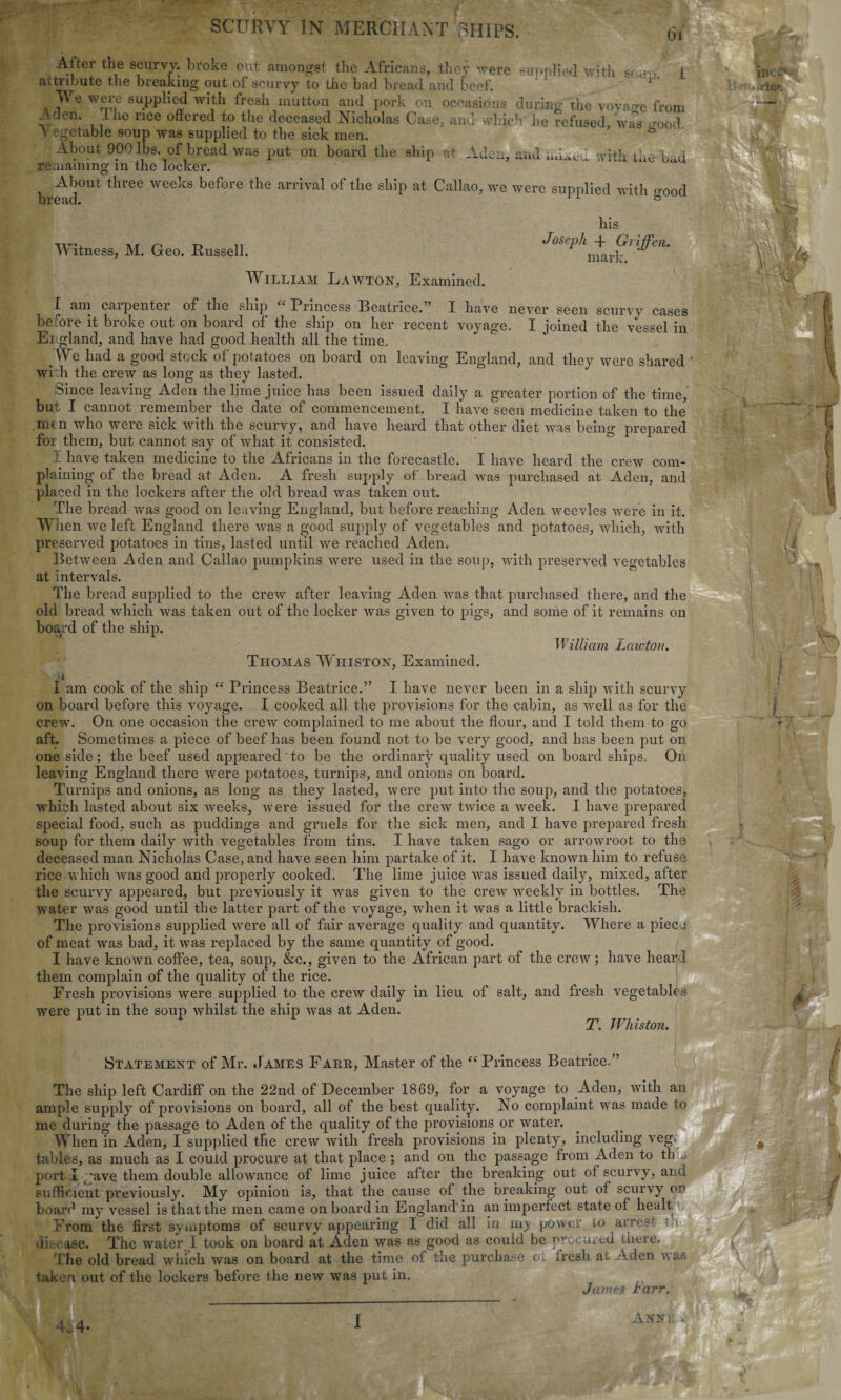 w il SCURVY IN MERCHANT SHIPS. After the scurvy, broke out amongst the Africans, they were supplied with soar* attribute the breaking out of scurvy to the bad bread and beef. 1 ¥e were supplied with fresh mutton and pork on occasions during the voyage from '-den. I he rice offered to the deceased Nicholas Case, and which he refused, was anod \ egetable soup was supplied to the sick men. 6 About 900 lbs. of bread was put on board the ship at Aden, and with the bad remaining in the locker. About three weeks before the arrival of the ship at Callao, we were supplied with o-00d n o rl * <D bread. \ i Witness, M. Geo. Russell. Joseph his + Griffen. mark. William Lawton, Examined. have never seen scurvy cases voyage. I joined the vessel in • — [ am carpenter of the ship “ Princess Beatrice.” I before it broke out on board of the ship on her recent England, and have had good health all the time. We had a good stock of potatoes on board on leaving England, and they were shared * wi :h the crew as long as they lasted. Since leaving Aden the lime juice has been issued daily a greater portion of the time, but I cannot remember the date of commencement. I have seen medicine taken to the nun who were sick with the scurvy, and have heard that other diet was being prepared foi them, but cannot say of what it consisted. I have taken medicine to the Africans in the forecastle. I have heard the crew com¬ plaining of the bread at Aden. A fresh supply of bread was purchased at Aden, and placed in the lockers after the old bread was taken out. The bread was good on leaving England, but before reaching Aden weevles were in it. When we left England there was a good supply of vegetables and potatoes, which, with preserved potatoes in tins, lasted until we reached Aden. Between Aden and Callao pumpkins were used in the soup, with preserved vegetables at intervals. The bread supplied to the crew after leaving Aden was that purchased there, and the old bread which was taken out of the locker was given to pigs, and some of it remains on board of the ship. William Laictou. Thomas Whiston, Examined. i I am cook of the ship “ Princess Beatrice.” I have never been in a ship with scurvy on board before this voyage. I cooked all the provisions for the cabin, as well as for the crew. On one occasion the crew complained to me about the flour, and I told them to go aft. Sometimes a piece of beef has been found not to be very good, and has been put on one side; the beef used appeared' to be the ordinary quality used on board ships. On leaving England there were potatoes, turnips, and onions on board. Turnips and onions, as long as they lasted, were put into the soup, and the potatoes, which lasted about six weeks, wrere issued for the crew twice a week. I have prepared special food, such as puddings and gruels for the sick men, and I have prepared fresh soup for them daily with vegetables from tins. I have taken sago or arrowroot to the deceased man Nicholas Case, and have seen him partake of it. I have known him to refuse rice w hich was good and properly cooked. The lime juice was issued daily, mixed, after the scurvy appeared, but previously it was given to the crew weekly in bottles. The water was good until the latter part of the voyage, wrhen it was a little brackish. The provisions supplied wrere all of fair average quality and quantity. Where a piece of meat was bad, it was replaced by the same quantity of good. I have known coffee, tea, soup, &c., given to the African part of the crew; have heard them complain of the quality of the rice. Fresh provisions were supplied to the crew daily in lieu of salt, and fresh vegetables were put in the soup whilst the ship was at Aden. T. Whiston. Statement of Mr. .James Farr, Master of the “ Princess Beatrice.” The ship left Cardiff on the 22nd of December 1869, for a voyage to Aden, with an ample supply of provisions on board, all of the best quality. No complaint was made to me during the passage to Aden of the quality of the provisions or water. When in Aden, I supplied the crew with fresh provisions in plenty, including veg. tables, as much as I could procure at that place ; and on the passage from Aden to th o port I jave them double allowance of lime juice after the breaking out of scurvy, and sufficient previously. My opinion is, that the cause of the breaking out of scurvy on board my vessel is that the men came on board in England in an imperfect state of healt From the first symptoms of scurvy appearing I did all in my power to arrest ri disease. The water I took on board at Aden Avas as good as couid be procured there. j he old bread which was on board at the time of the purchase o^ fresh at Aden was taken out of the lockers before the new was put in. James rarr. __. •4. i ANSK ‘ \