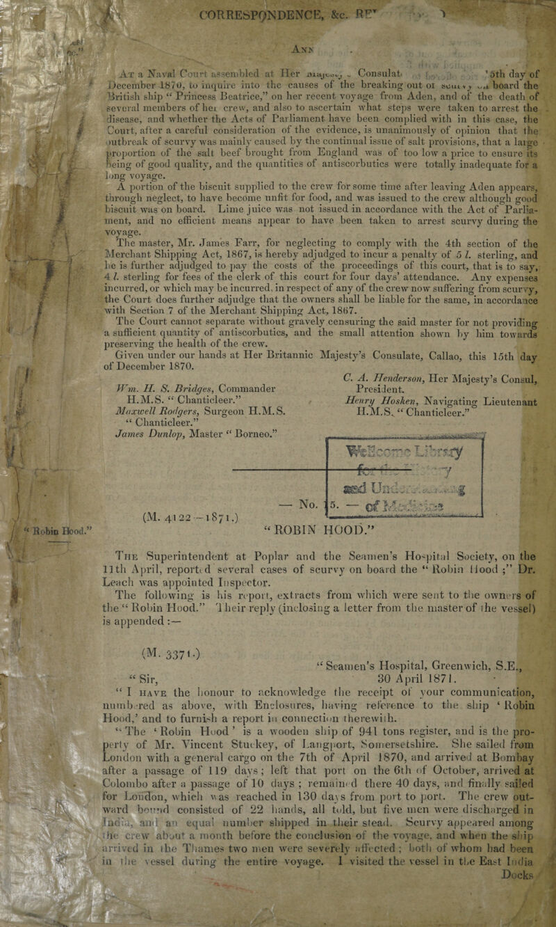 CORRESPQNDENCE, &c. RE1 Anx . At a Naval Court assembled at Her msyco^ I Consulati 1 ath day of December 1870, lu inquire into the causes of the breaking out oi soutv y w* board the British ship “ Princess Beatrice,” on her recent voyage from Aden, and of the death of several members of her crew, and also to ascertain what steps were taken to arrest the disease, and whether the Acts of Parliament have been complied with in this case, the Court, after a careful consideration of the evidence, is unanimously of opinion that 1 lie mtbreak of scurvy was mainly caused by the continual issue of salt provisions, that a large proportion of the salt beef brought from England was of too low a price to ensure its being of good quality, and the quantities of antiscorbutics were totally inadequate for a long voyage. A portion of the biscuit supplied to the crew for some time after leaving Aden appears, through neglect, to have become unfit for food, and was issued to the crew although good biscuit was on board. Lime juice was not issued in accordance with the Act of Parlia¬ ment, and no efficient means appear to have been taken to arrest scurvy during the voyage. The master, Mr. James Farr, for neglecting to comply with the 4th section of the Merchant Shipping Act, 1867, is hereby adjudged to incur a penalty of 5 l. sterling, and Le is further adjudged to pay the costs of the proceedings of this court, that is to say, 4 l. sterling for fees of the clerk of this court for four days’ attendance. Any expenses incurred, or which may be incurred, in respect of any of the crew now suffering from scurvy, the Court does further adjudge that the owners shall be liable for the same, in accordance with Section 7 of the Merchant Shipping Act, 1867. The Court cannot separate without gravely censuring the said master for not providing a sufficient quantity of antiscorbutics, and the small attention shown by him towards preserving the health of the crew. Given under our hands at Her Britannic Majesty’s Consulate, Callao, this 15th day of December 1870. i W m. H. S. Bridges, Commander H.M.S. “ Chanticleer.” Maxwell Rodgers, Surgeon H.M.S. “ Chanticleer.” C. A. Henderson, Pier Majesty’s Consul, President. Henry Hosken, Navigating Lieutenant H.M.S,. “ Chanticleer.” Hood.” 41 22 -1871.) Borneo.” _ _... .. - ▼ ^ < i.. * / Jw*.'. *■/>. / V — No. : K5? . / md Ur 1 ;o f... „j - - 7 5- — V . • A “ ROBIN HOOD.” The Superintendent at Poplar and the Seamen’s Hospital Society, on the 11 tli April, reported several cases of scurvy on board the “ Robin liood Dr. Leach was appointed Inspector. The following is his report, extracts from which were sent to the owners of the “ Robin Plood.” 4 heir reply (inclosing a letter from the master of ihe vessel) is appended (M. 337'-) “ Sir. u Seamen’s Hospital, Greenwich, S.E., 30 April 1871. I have the honour to acknowledge the receipt of your communication, numbered as above, with Enclosures, having reference to the ship ‘ Robin Hood,’ and to furnish a report in connection therewith. “The ‘Robin Hood’ is a wooden ship of 941 tons register, and is the pro¬ perty of Mr. Vincent Stuckey, of Langport, Somersetshire. She sailed from London with a general cargo on the 7th of April 1870, and arrived at Bombay after a passage of 119 days; left that port on the 6th of October, arrived at Colombo after a passage of 10 days ; remained there 40 days, and finally sailed for London, which \\as reached in 130 days from port to port. The crew out¬ ward bound consisted of 22 hands, all told, but five men were discharged in .India, and an equal number shipped in their stead. Scurvy appeared among crew about a month before the conclusion of the voyage, and when the ship arrived in ihe Thames two men were severely affected ; both of whom Lad been in the vessel during the entire voyage. 1 visited the vessel in tbe East India Docks m