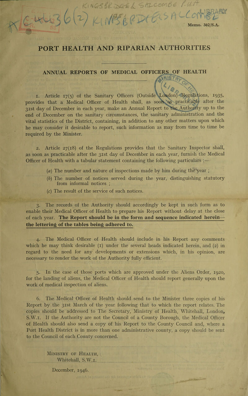 Ki ^(KL-C-ow66 r- C j ioQ :'■ S&V .V./SW fe#V *R i a ■> 4 Memo. 302/S.A. PORT HEALTH AND RIPARIAN AUTHORITIES ANNUAL REPORTS OF MEDICAL OFFICERS OF HEALTH i. Article 17(5) of the Sanitary Officers (Outside Lo\don) Regulations, 1935, provides that a Medical Officer of Health shall, as sooh*^a£ practicable after the 31st day of December in each year, make an Annual Report to the ,Authority up to the end of December on the sanitary circumstances, the sanitary administration and the vital statistics of the District, containing, in addition to any other matters upon which he may consider it desirable to report, such information as may from time to time be required by the Minister. 2. Article 27(18) of the Regulations provides that the Sanitary Inspector shall, as soon as practicable after the 31st day of December in each year, furnish the Medical Officer of Health with a tabular statement containing the following particulars (a) The number and nature of inspections made by him during theyear ; (b) The number of notices served during the year, distinguishing statutory from informal notices ; (c) The result of the service of such notices. 3. The records of the Authority should accordingly be kept in such form as to enable their Medical Officer of Health to prepare his Report without delay at the close of each year. The Report should be in the form and sequence indicated herein— the lettering of the tables being adhered to. 4. The Medical Officer of Health should include in his Report any comments which he may think desirable (1) under the several heads indicated herein, and (2) in regard to the need for any developments or extensions which, in his opinion, are necessary to render the work of the Authority fully efficient. 5. In the case of those ports which are approved under the Aliens Order, 1920, for the landing of aliens, the Medical Officer of Health should report generally upon the work of medical inspection of aliens. 6. The Medical Officer of Health should send to the Minister three copies of his Report by the 31st March of the year following that to which the report relates. The copies should be addressed to The Secretary, Ministry of Health, Whitehall, London, S.W.i. If the Authority are not the Council of a County Borough, the Medical Officer of Health should also send a copy of his Report to the County Council and, where a Port Health District is in more than one administrative county, a copy should be sent to the Council of each County concerned. Ministry of Health, Whitehall, S.W.i. December, 1946.