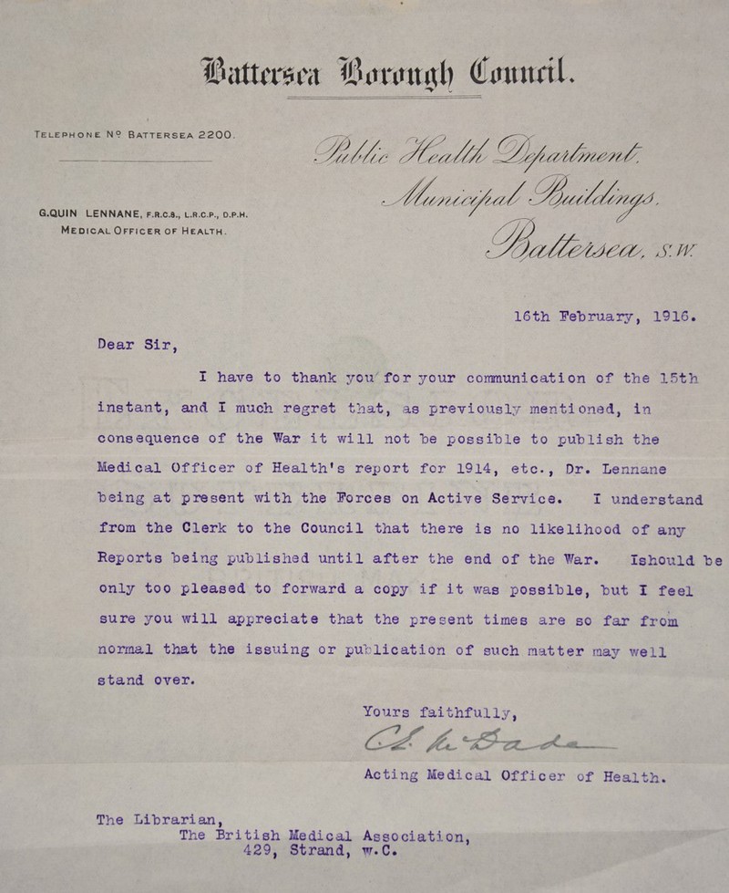 4 Telephone N? Battersea 2200. G.QUIN LENNANE, f.r.c.8., l.r.c.p., d.p.h. Medical Officer of Health. Dear Sir, 16th February, 1916. I have to thank yoii for your communication of the 15th instant, and. I much regret that, as previously mentioned, in consequence of the War it will not he possible to publish the Medical Officer of Health's report for 1914, etc., Dr. Lennane being at present with the Forces on Active Service. I understand from the Clerk to the Council that there is no likelihood of any Reports being published until after the end of the War. Ishould be only too pleased to forward a copy if it was possible, but I feel sure you will appreciate that the present times are so far from normal that the issuing or publication of such matter may well stand over. Yours faithfully, Acting Medical Officer of Health. The Librarian, The British Medical Association, 429, Strand, w.C.