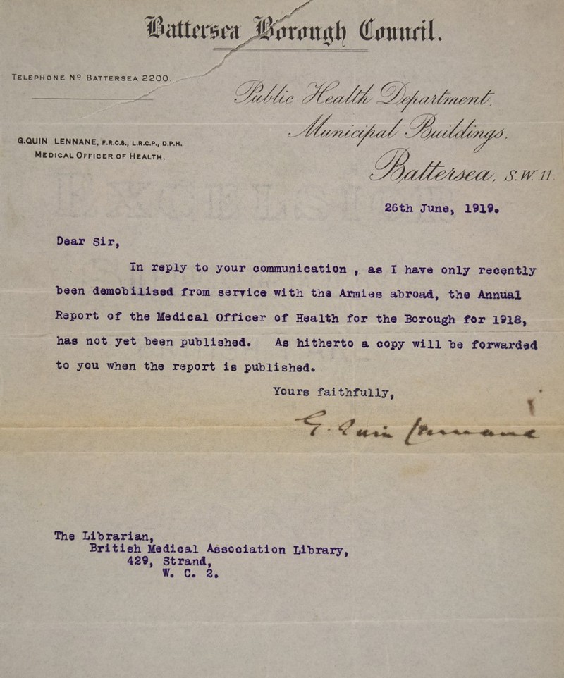 Telephone N? Battersea 2200 ^' ’ G.QUIN LENNANE, f.r.c.8., l.r.c.p., d.p.h. Medical Officer of Health. ; S.W11 Dear Sir, In reply to your communication , as I have only recently been demobilised from service with the Armies abroad, the Annual Report of the Medical Officer of Health for the Borough for 1918, has not yet been published. As hitherto a copy win be forwarded to you when the report is published. Yours faithfully, \ <? The Librarian, British Medical Association Library, 429, 3trand,