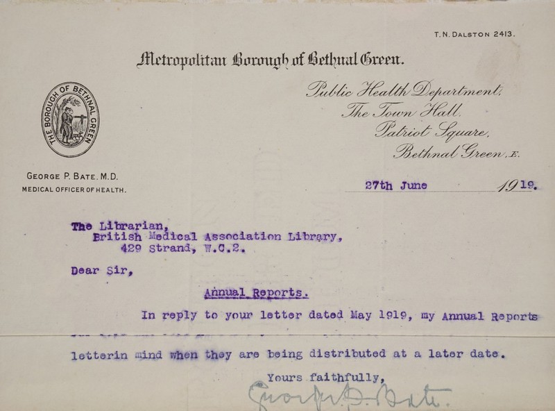 T. N. Dalston 2413. George P. Bate. M.D. MEDICAL OFFICER OF HEALTH. 27th June The Librarian, Eritish Medical Association Library, 429 Strand, W.C.2. ( Dear Sir, Annual, Reports. In reply to your letter dated May lplp, ay Annual Reports letterin aiind when they are being distributed at a later date. Yours faithfully.