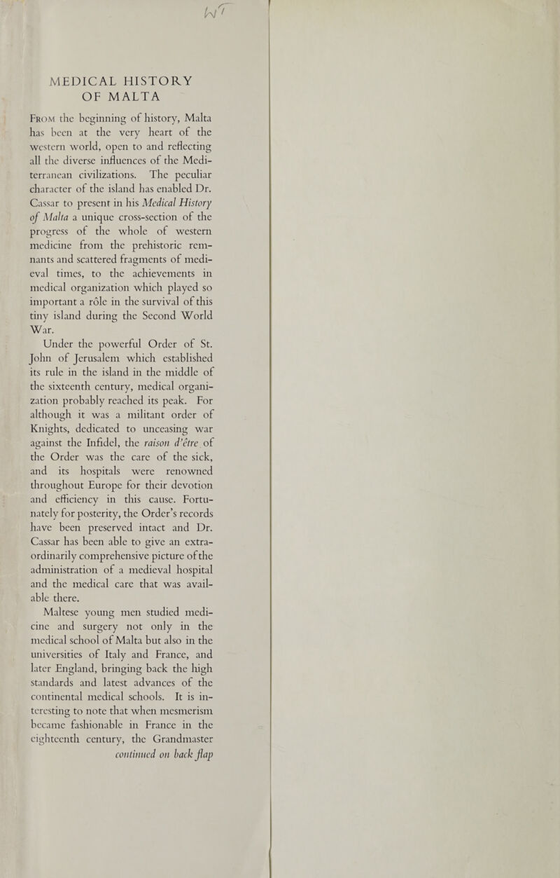 MEDICAL HISTORY OF MALTA From the beginning of history, Malta has been at the very heart of the western world, open to and reflecting all the diverse influences of the Medi¬ terranean civilizations. The peculiar character of the island has enabled Dr. Cassar to present in his Adcdical History of Malta a unique cross-section of the progress of the whole of western medicine from the prehistoric rem¬ nants and scattered fragments of medi¬ eval times, to the achievements in medical organization which played so important a role in the survival of this tiny island during the Second World War. Under the powerful Order of St. John of Jerusalem which established its rule in the island in the middle of the sixteenth century, medical organi¬ zation probably reached its peak. For although it was a militant order of Knights, dedicated to unceasing war against the Infidel, the raison d’etre of the Order was the care of the sick, and its hospitals were renowned throughout Europe for their devotion and efficiency in this cause. Fortu¬ nately for posterity, the Order’s records have been preserved intact and Dr. Cassar has been able to give an extra¬ ordinarily comprehensive picture of the administration of a medieval hospital and the medical care that was avail¬ able there. Maltese young men studied medi¬ cine and surgery not only in the medical school of Malta but also in the universities of Italy and France, and later England, bringing back the high standards and latest advances of the continental medical schools. It is in¬ teresting to note that when mesmerism became fashionable in France in the eighteenth century, the Grandmaster continued on back flap