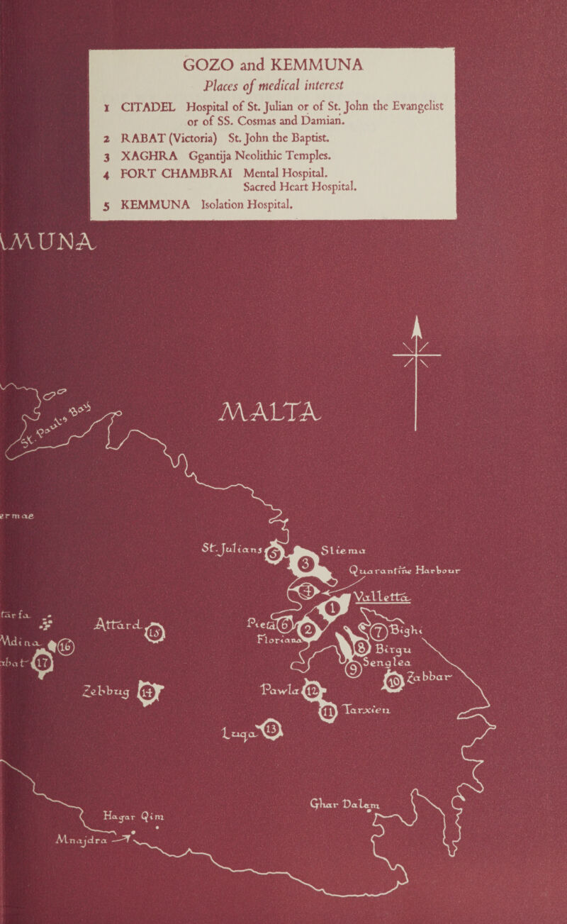 GOZO and KEMMUNA Places of medical interest CITADEL Hospital of St. Julian or of St. John the Evangelist or of SS. Cosmas and Damian. RABAT (Victoria) St. John the Baptist. XAGHRA Ggantija Neolithic Temples. FORT CHAMBRAI Mental Hospital. Sacred Heart Hospital. KEMMUNA Isolation Hospital. UVUENA. MC- MALTA. N, /_ / \ ermae fSr - -V .Attar cE Hatj-ar Qim Atnaidra St.Juli tans - Stierua flor* Tliwla % QiaoiranfitW Hartour ^ Valletta. ^TSenglea X. & bbai Ta rjcCexi Qtuxr t>aU m.