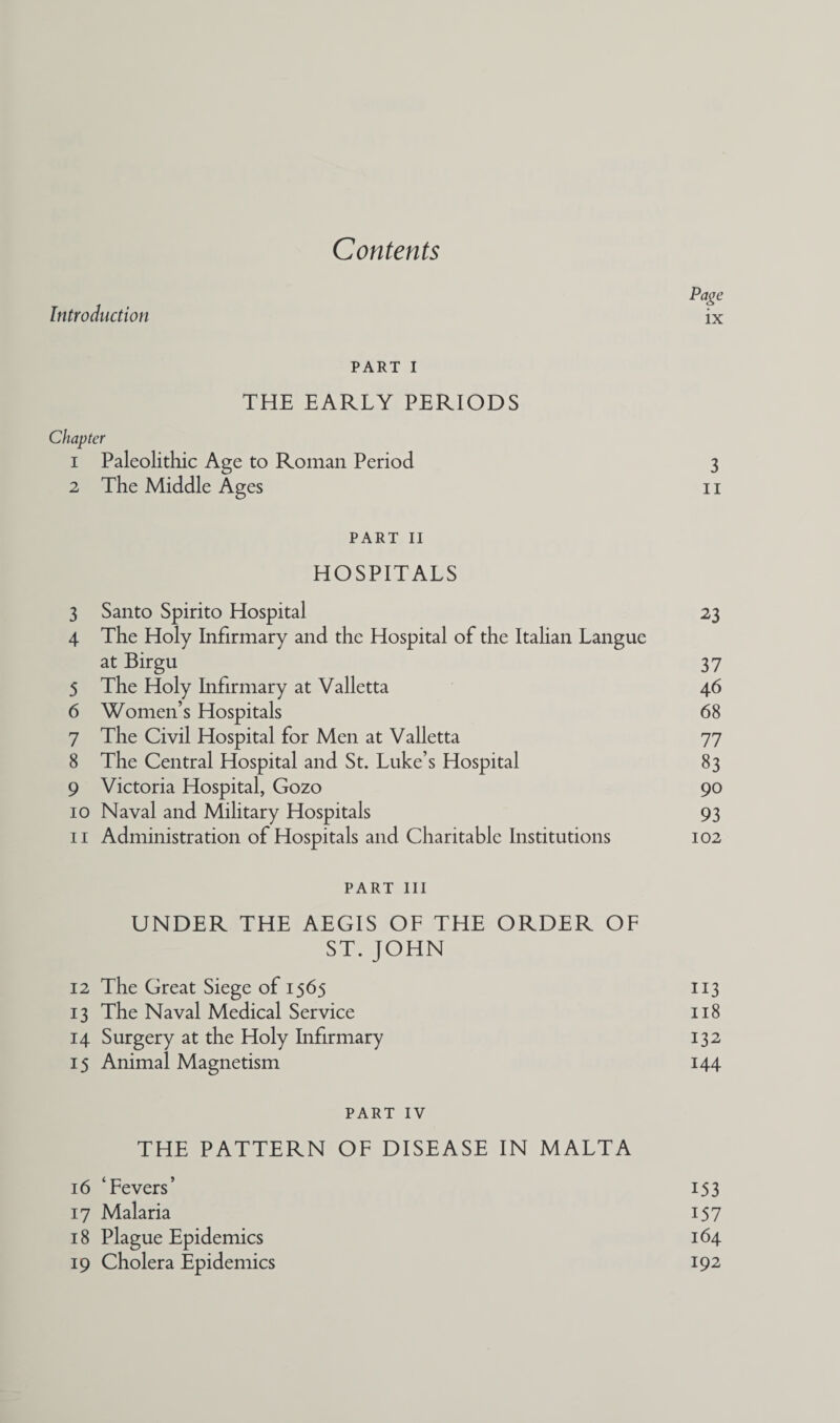 Contents Page Introduction ix PART I THE EARLY PERIODS Chapter 1 Paleolithic Age to Roman Period 3 2 The Middle Ages 11 PART 11 HOSPITALS 3 Santo Spirito Hospital 23 4 The Holy Infirmary and the Hospital of the Italian Langue at Birgu 37 5 The Holy Infirmary at Valletta 46 6 Women’s Hospitals 68 7 The Civil Hospital for Men at Valletta 77 8 The Central Hospital and St. Luke’s Hospital 83 9 Victoria Hospital, Gozo 90 10 Naval and Military Hospitals 93 11 Administration of Hospitals and Charitable Institutions 102 PART III UNDER THE AEGIS OF THE ORDER OF ST. JOHN 12 The Great Siege of 1565 113 13 The Naval Medical Service 118 14 Surgery at the Holy Infirmary 132 15 Animal Magnetism 144 PART IV THE PATTERN OF DISEASE IN MALTA 16 ‘Fevers’ 153 17 Malaria 157 18 Plague Epidemics 164 19 Cholera Epidemics 192