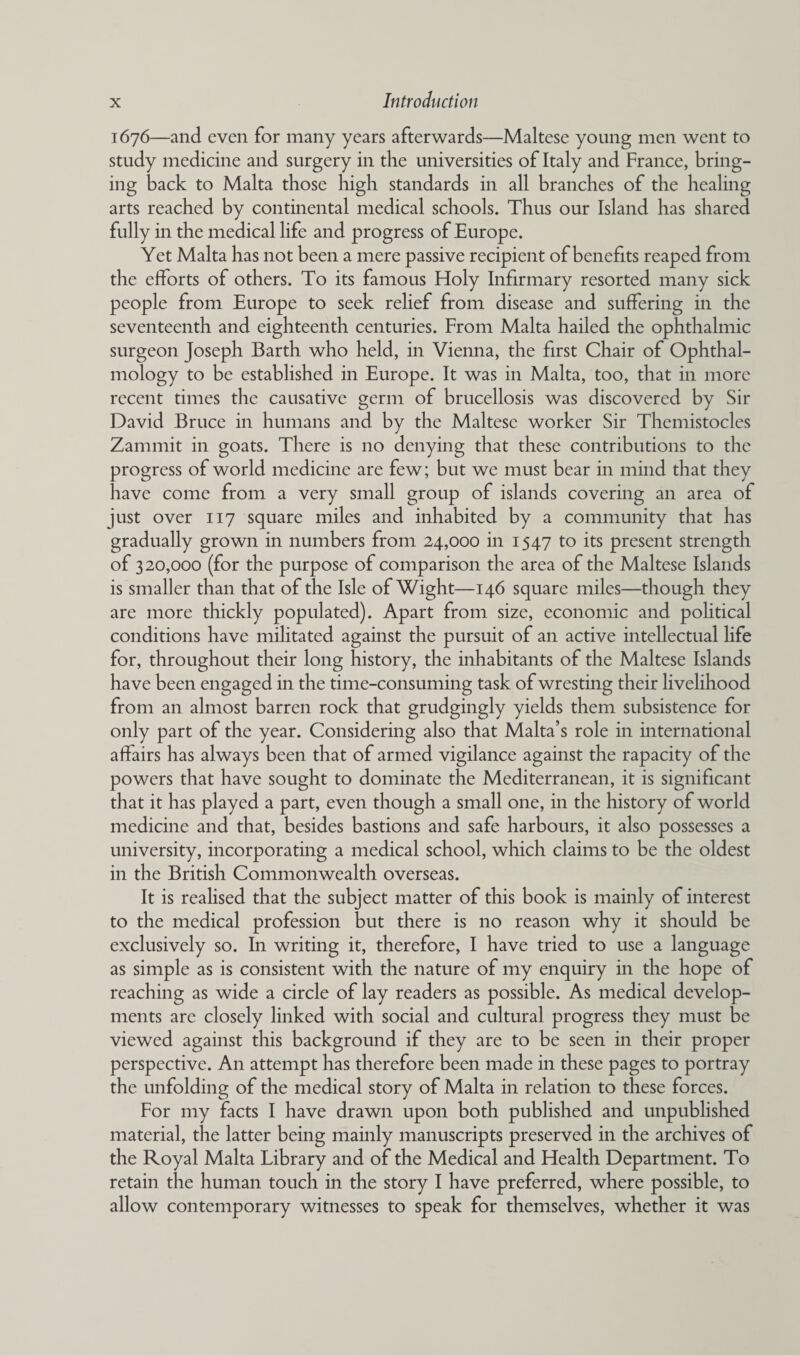 1676—and even for many years afterwards—Maltese young men went to study medicine and surgery in the universities of Italy and France, bring¬ ing back to Malta those high standards in all branches of the healing arts reached by continental medical schools. Thus our Island has shared fully in the medical life and progress of Europe. Yet Malta has not been a mere passive recipient of benefits reaped from the efforts of others. To its famous Holy Infirmary resorted many sick people from Europe to seek relief from disease and suffering in the seventeenth and eighteenth centuries. From Malta hailed the ophthalmic surgeon Joseph Barth who held, in Vienna, the first Chair of Ophthal¬ mology to be established in Europe. It was in Malta, too, that in more recent times the causative germ of brucellosis was discovered by Sir David Bruce in humans and by the Maltese worker Sir Themistocles Zammit in goats. There is no denying that these contributions to the progress of world medicine are few; but we must bear in mind that they have come from a very small group of islands covering an area of just over 117 square miles and inhabited by a community that has gradually grown in numbers from 24,000 in 1547 to its present strength of 320,000 (for the purpose of comparison the area of the Maltese Islands is smaller than that of the Isle of Wight—146 square miles—though they are more thickly populated). Apart from size, economic and political conditions have militated against the pursuit of an active intellectual life for, throughout their long history, the inhabitants of the Maltese Islands have been engaged in the time-consuming task of wresting their livelihood from an almost barren rock that grudgingly yields them subsistence for only part of the year. Considering also that Malta’s role in international affairs has always been that of armed vigilance against the rapacity of the powers that have sought to dominate the Mediterranean, it is significant that it has played a part, even though a small one, in the history of world medicine and that, besides bastions and safe harbours, it also possesses a university, incorporating a medical school, which claims to be the oldest in the British Commonwealth overseas. It is reahsed that the subject matter of this book is mainly of interest to the medical profession but there is no reason why it should be exclusively so. In writing it, therefore, I have tried to use a language as simple as is consistent with the nature of my enquiry in the hope of reaching as wide a circle of lay readers as possible. As medical develop¬ ments are closely linked with social and cultural progress they must be viewed against this background if they are to be seen in their proper perspective. An attempt has therefore been made in these pages to portray the unfolding of the medical story of Malta in relation to these forces. For my facts I have drawn upon both published and unpublished material, the latter being mainly manuscripts preserved in the archives of the Royal Malta Library and of the Medical and Health Department. To retain the human touch in the story I have preferred, where possible, to allow contemporary witnesses to speak for themselves, whether it was