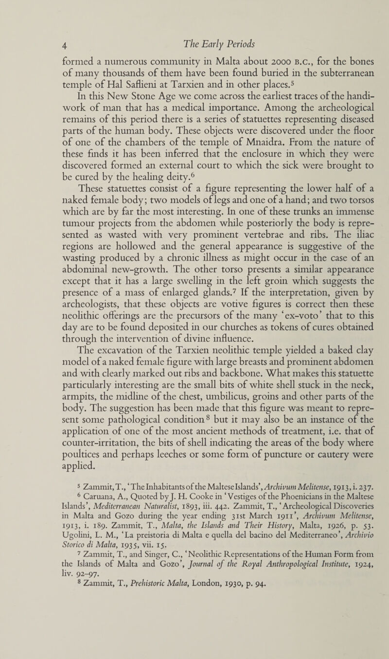 formed a numerous community in Malta about 2000 b.c., for the bones of many thousands of them have been found buried in the subterranean temple of Hal Saflieni at Tarxien and in other places.5 In this New Stone Age we come across the earliest traces of the handi¬ work of man that has a medical importance. Among the archeological remains of this period there is a series of statuettes representing diseased parts of the human body. These objects were discovered under the floor of one of the chambers of the temple of Mnaidra. From the nature of these finds it has been inferred that the enclosure in which they were discovered formed an external court to which the sick were brought to be cured by the healing deity.6 These statuettes consist of a figure representing the lower half of a naked female body; two models of legs and one of a hand; and two torsos which are by far the most interesting. In one of these trunks an immense tumour projects from the abdomen while posteriorly the body is repre¬ sented as wasted with very prominent vertebrae and ribs. The iliac regions are hollowed and the general appearance is suggestive of the wasting produced by a chronic illness as might occur in the case of an abdominal new-growth. The other torso presents a similar appearance except that it has a large swelling in the left groin which suggests the presence of a mass of enlarged glands.7 If the interpretation, given by archeologists, that these objects are votive figures is correct then these neolithic offerings are the precursors of the many 4 ex-voto ’ that to this day are to be found deposited in our churches as tokens of cures obtained through the intervention of divine influence. The excavation of the Tarxien neolithic temple yielded a baked clay model of a naked female figure with large breasts and prominent abdomen and with clearly marked out ribs and backbone. What makes this statuette particularly interesting are the small bits of white shell stuck in the neck, armpits, the midline of the chest, umbilicus, groins and other parts of the body. The suggestion has been made that this figure was meant to repre¬ sent some pathological condition 8 but it may also be an instance of the application of one of the most ancient methods of treatment, i.e. that of counter-irritation, the bits of shell indicating the areas of the body where poultices and perhaps leeches or some form of puncture or cautery were applied. 5 Zammit,T., ‘The Inhabitants of the Maltese Islands’, Archivum Melitense, 1913^.237. 6 Caruana, A., Quoted by J. H. Cooke in ‘Vestiges of the Phoenicians in the Maltese Islands’, Mediterranean Naturalist, 1893, iii. 442. Zammit, T., ‘ Archeological Discoveries in Malta and Gozo during the year ending 31st March 1911’, Archiuum Melitense, 1913, i. 189. Zammit, T., Malta, the Islands and Their History, Malta, 1926, p. 53. Ugolini, L. M., ‘La preistoria di Malta e quella del bacino del Mediterraneo’, Archivio Storico di Malta, 1935, vii. 15. 7 Zammit, T., and Singer, C., ‘Neolithic Representations of the Human Form from the Islands of Malta and Gozo’, Journal of the Royal Anthropological Institute, 1924, liv. 92-97. 8 Zammit, T., Prehistoric Malta, London, 1930, p. 94.