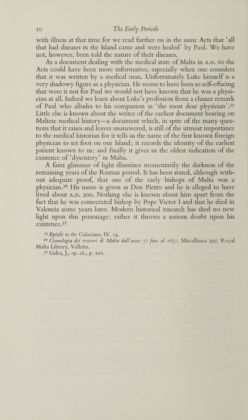 with illness at that time for we read further on in the same Acts that ‘ all that had diseases in the Island came and were healed’ by Paul. We have not, however, been told the nature of their diseases. As a document dealing with the medical state of Malta in a.d. 6o the Acts could have been more informative, especially when one considers that it was written by a medical man. Unfortunately Luke himself is a very shadowy figure as a physician. He seems to have been so self-effacing that were it not for Paul we would not have known that he was a physi¬ cian at all. Indeed we learn about Luke’s profession from a chance remark of Paul who alludes to his companion as ‘the most dear physician’.35 Little else is known about the writer of the earliest document bearing on Maltese medical history—a document which, in spite of the many ques¬ tions that it raises and leaves unanswered, is still of the utmost importance to the medical historian for it tells us the name of the first known foreign physician to set foot on our Island; it records the identity of the earliest patient known to us; and finally it gives us the oldest indication of the existence of‘dysentery’ in Malta. A faint glimmer of light illumines momentarily the darkness of the remaining years of the Roman period. It has been stated, although with¬ out adequate proof, that one of the early bishops of Malta was a physician.36 His name is given as Don Pietro and he is alleged to have lived about a.d. 200. Nothing else is known about him apart from the fact that he was consecrated bishop by Pope Victor I and that he died in Valencia some years later. Modern historical research has shed no new light upon this personage; rather it throws a serious doubt upon his existence.37 35 Epistle to the Colossians, IV, 14. 36 Cronologia dei vescovi di Malta dall'anno 57 Jino al 1857, Miscellanea 397, Royal Malta Library, Valletta. 37 Galea, J., op. cit., p. 100.