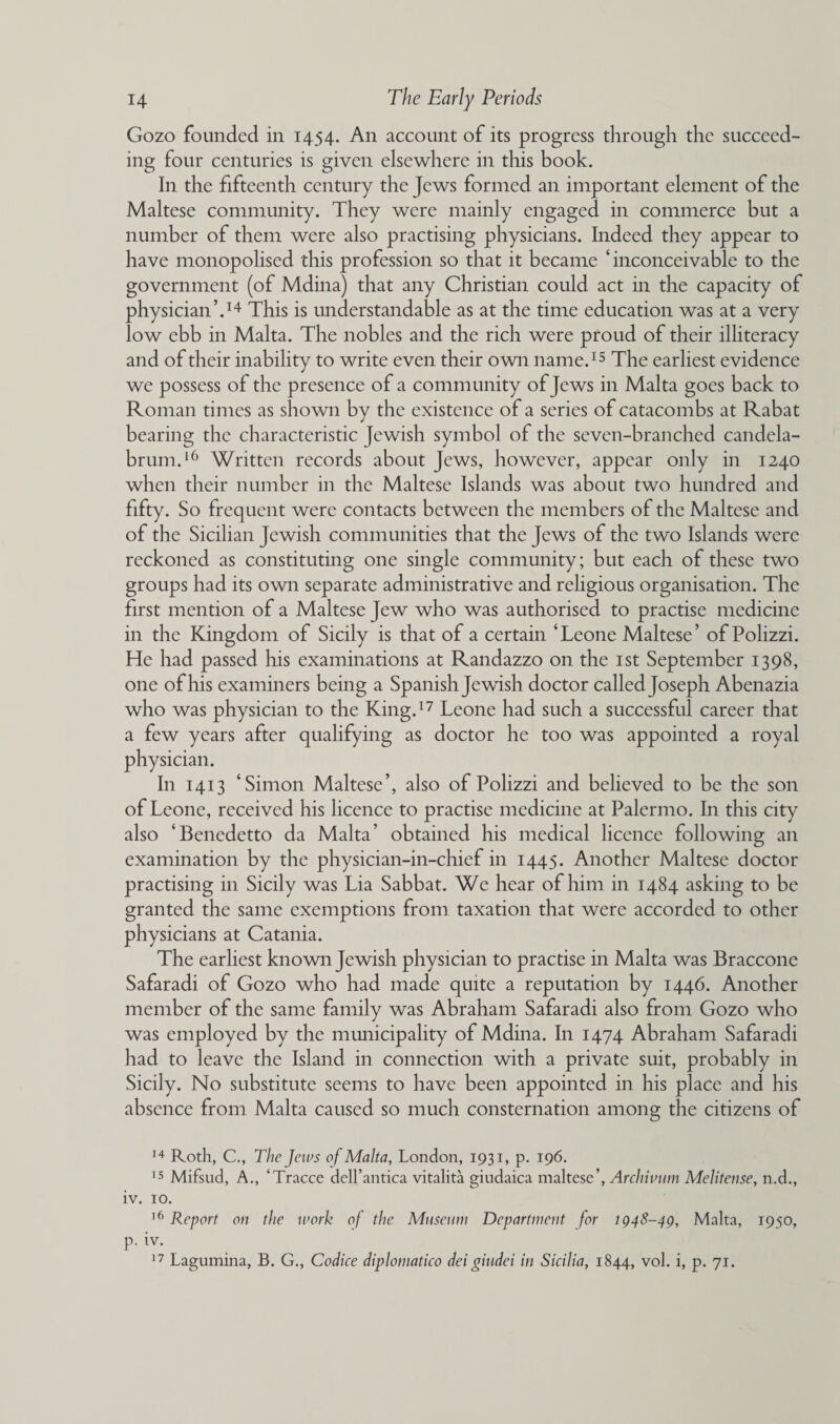 Gozo founded in 1454. An account of its progress through the succeed¬ ing four centuries is given elsewhere in this book. In the fifteenth century the Jews formed an important element of the Maltese community. They were mainly engaged in commerce but a number of them were also practising physicians. Indeed they appear to have monopolised this profession so that it became ‘inconceivable to the government (of Mdina) that any Christian could act in the capacity of physician’.14 This is understandable as at the time education was at a very low ebb in Malta. The nobles and the rich were proud of their illiteracy and of their inability to write even their own name.15 The earliest evidence we possess of the presence of a community of Jews in Malta goes back to Roman times as shown by the existence of a series of catacombs at Rabat bearing the characteristic Jewish symbol of the seven-branched candela¬ brum.16 Written records about Jews, however, appear only in 1240 when their number in the Maltese Islands was about two hundred and fifty. So frequent were contacts between the members of the Maltese and of the Sicilian Jewish communities that the Jews of the two Islands were reckoned as constituting one single community; but each of these two groups had its own separate administrative and religious organisation. The first mention of a Maltese Jew who was authorised to practise medicine in the Kingdom of Sicily is that of a certain ‘Leone Maltese’ of Polizzi. He had passed his examinations at Randazzo on the 1st September 1398, one of his examiners being a Spanish Jewish doctor called Joseph Abenazia who was physician to the King.17 Leone had such a successful career that a few years after qualifying as doctor he too was appointed a royal physician. In 1413 ‘Simon Maltese’, also of Polizzi and believed to be the son of Leone, received his licence to practise medicine at Palermo. In this city also ‘Benedetto da Malta’ obtained his medical licence following an examination by the physician-in-chief in 1445. Another Maltese doctor practising in Sicily was Lia Sabbat. We hear of him in 1484 asking to be granted the same exemptions from taxation that were accorded to other physicians at Catania. The earliest known Jewish physician to practise in Malta was Braccone Safaradi of Gozo who had made quite a reputation by 1446. Another member of the same family was Abraham Safaradi also from Gozo who was employed by the municipality of Mdina. In 1474 Abraham Safaradi had to leave the Island in connection with a private suit, probably in Sicily. No substitute seems to have been appointed in his place and his absence from Malta caused so much consternation among the citizens of 14 Roth, C., The Jems of Malta, London, 1931, p. 196. 15 Mifsud, A., kTracce dell’antica vitalita giudaica maltese’, Archivum Meliteiise, n.d., iv. 10. 16 Report on the work of the Museum Department for 1948-49, Malta, 1950, p. iv.