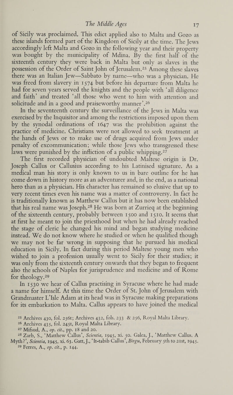 of Sicily was proclaimed. This edict applied also to Malta and Gozo as these islands formed part of the Kingdom of Sicily at the time. The Jews accordingly left Malta and Gozo in the following year and their property was bought by the municipality of Mdina. By the first half of the sixteenth century they were back in Malta but only as slaves in the possession of the Order of Saint John of Jerusalem.25 Among these slaves there was an Italian Jew—Sabbato by name—who was a physician. He was freed from slavery in 1574 but before his departure from Malta he had for seven years served the knights and the people with ‘all diligence and faith’ and treated ‘all those who went to him with attention and solicitude and in a good and praiseworthy manner’.26 In the seventeenth century the surveillance of the Jews in Malta was exercised by the Inquisitor and among the restrictions imposed upon them by the synodal ordinations of 1647 was die prohibition against the practice of medicine. Christians were not allowed to seek treatment at the hands of Jews or to make use of drugs acquired from Jews under penalty of excommunication; while those Jews who transgressed these laws were punished by the infliction of a public whipping.27 The first recorded physician of undoubted Maltese origin is Dr. Joseph Callus or Callusius according to his Latinised signature. As a medical man his story is only known to us in bare outline for he has come down in history more as an adventurer and, in the end, as a national hero than as a physician. His character has remained so elusive that up to very recent times even his name was a matter of controversy. In fact he is traditionally known as Matthew Callus but it has now been established that his real name was Joseph.28 He was born at Zurrieq at the beginning of the sixteenth century, probably between 1500 and 1510. It seems that at first he meant to join the priesthood but when he had already reached the stage of cleric he changed his mind and began studying medicine instead. We do not know where he studied or when he qualified though we may not be far wrong in supposing that he pursued his medical education in Sicily. In fact during this period Maltese young men who wished to join a profession usually went to Sicily for their studies; it was only from the sixteenth century onwards that they began to frequent also the schools of Naples for jurisprudence and medicine and of Rome for theology.29 In 1530 we hear of Callus practising in Syracuse where he had made a name for himself. At this time the Order of St. John of Jerusalem with Grandmaster L’Isle Adam at its head was in Syracuse making preparations for its embarkation to Malta. Callus appears to have joined the medical 25 Archives 430, fol. 256t; Archives 432, fols. 233 & 256, Royal Malta Library. 26 Archives 435, fol. 245t, Royal Malta Library. 27 Mifsud, A., op. cit., pp. 18 and 20. 28 Zarb, S., ‘Matthew Callus’, Scientia, 1945, xi. 50. Galea, J., ‘Matthew Callus. A Myth?’, Scientia, 1945, xi. 63. Gatt, J., ‘It-tabib Callus’, Birgu, February 5th to 21st, 1945. 29 Ferres, A., op. cit., p. 144.