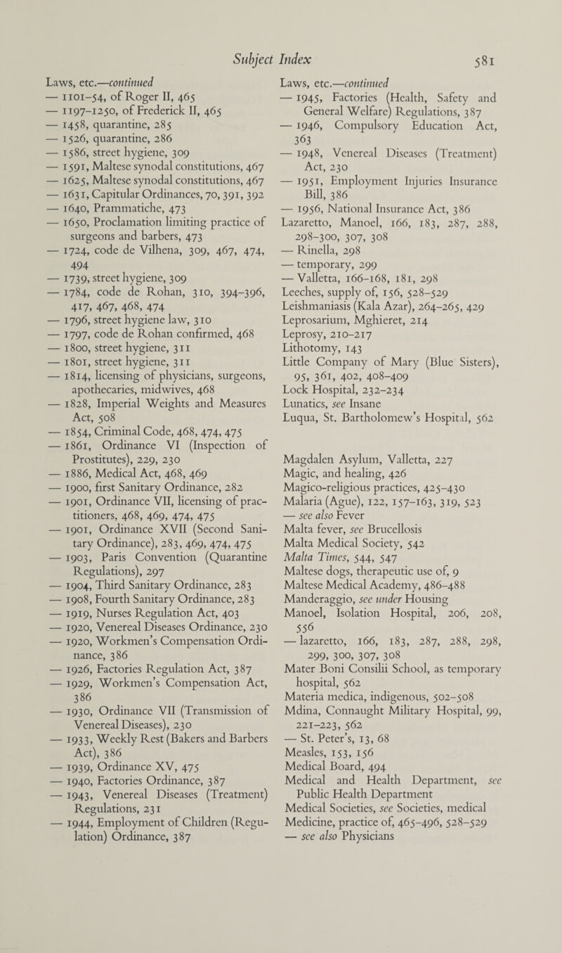 Laws, etc.—continued — 1101-54, of Roger II, 465 — 1197-1250, of Frederick II, 465 — 1458, quarantine, 285 — 1526, quarantine, 286 — 1586, street hygiene, 309 — 1591, Maltese synodal constitutions, 467 — 1625, Maltese synodal constitutions, 467 — 1631, Capitular Ordinances, 70, 391, 392 — 1640, Prammatiche, 473 — 1650, Proclamation limiting practice of surgeons and barbers, 473 — 1724, code de Vilhena, 309, 467, 474, 494 — 1739, street hygiene, 309 — 1784, code de Rohan, 310, 394-396, 417, 467, 468, 474 — 1796, street hygiene law, 310 — 1797, code de Rohan confirmed, 468 — 1800, street hygiene, 311 — 1801, street hygiene, 311 — 1814, licensing of physicians, surgeons, apothecaries, midwives, 468 — 1828, Imperial Weights and Measures Act, 508 — 1854, Criminal Code, 468, 474, 475 — 1861, Ordinance VI (Inspection of Prostitutes), 229, 230 — 1886, Medical Act, 468, 469 — 1900, first Sanitary Ordinance, 282 — 1901, Ordinance VII, licensing of prac¬ titioners, 468, 469, 474, 475 — 1901, Ordinance XVII (Second Sani¬ tary Ordinance), 283, 469, 474, 475 — 1903, Paris Convention (Quarantine Regulations), 297 — 1904, Third Sanitary Ordinance, 283 — 1908, Fourth Sanitary Ordinance, 283 — 1919, Nurses Regulation Act, 403 — 1920, Venereal Diseases Ordinance, 230 — 1920, Workmen’s Compensation Ordi¬ nance, 386 — 1926, Factories Regulation Act, 387 — 1929, Workmen’s Compensation Act, 386 — 1930, Ordinance VII (Transmission of Venereal Diseases), 230 — 1933, Weekly Rest (Bakers and Barbers Act), 386 — 1939, Ordinance XV, 475 — 1940, Factories Ordinance, 387 — 1943, Venereal Diseases (Treatment) Regulations, 231 — 1944, Employment of Children (Regu¬ lation) Ordinance, 387 Laws, etc.—continued — 1945, Factories (Health, Safety and General Welfare) Regulations, 387 — 1946, Compulsory Education Act, 363 — 1948, Venereal Diseases (Treatment) Act, 230 — 1951, Employment Injuries Insurance Bill, 386 — 1956, National Insurance Act, 386 Lazaretto, Manoel, 166, 183, 287, 288, 298-300, 307, 308 — Rinella, 298 — temporary, 299 — Valletta, 166-168, 181, 298 Leeches, supply of, 156, 528-529 Leishmaniasis (Kala Azar), 264-265, 429 Leprosarium, Mghieret, 214 Leprosy, 210-217 Lithotomy, 143 Little Company of Mary (Blue Sisters), 95, 361, 402, 408-409 Lock Hospital, 232-234 Lunatics, see Insane Luqua, St. Bartholomew’s Hospital, 562 Magdalen Asylum, Valletta, 227 Magic, and healing, 426 Magico-religious practices, 425-430 Malaria (Ague), 122, 157-163, 319, 523 — see also Fever Malta fever, see Brucellosis Malta Medical Society, 542 Malta Times, 544, 547 Maltese dogs, therapeutic use of, 9 Maltese Medical Academy, 486-488 Manderaggio, see under Housing Manoel, Isolation Hospital, 206, 208, 556 — lazaretto, 166, 183, 287, 288, 298, 299, 300, 307, 308 Mater Boni Consilii School, as temporary hospital, 562 Materia medica, indigenous, 502-508 Mdina, Connaught Military Hospital, 99, 221-223, 562 — St. Peter’s, 13, 68 Measles, 153, 156 Medical Board, 494 Medical and Health Department, see Public Health Department Medical Societies, see Societies, medical Medicine, practice of, 465-496, 528-529 — see also Physicians