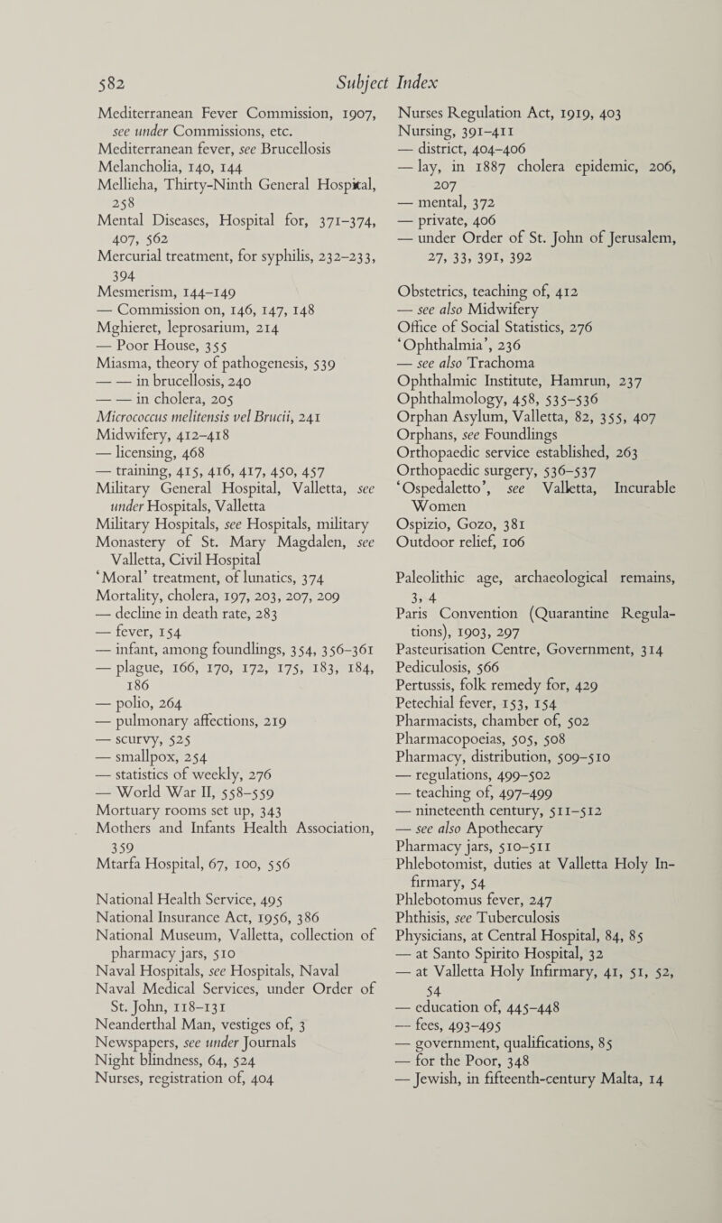 Mediterranean Fever Commission, 1907, see wider Commissions, etc. Mediterranean fever, see Brucellosis Melancholia, 140, 144 Mellieha, Thirty-Ninth General Hospital, 258 Mental Diseases, Hospital for, 371-374, 407, 562 Mercurial treatment, for syphilis, 232-233, 394 Mesmerism, 144-149 — Commission on, 146, 147, 148 Mghieret, leprosarium, 214 — Poor House, 355 Miasma, theory of pathogenesis, 539 -in brucellosis, 240 -in cholera, 205 Micrococcus melitensis velBrucii, 241 Midwifery, 412-418 — licensing, 468 — training, 415, 416, 417, 450, 457 Military General Hospital, Valletta, see under Hospitals, Valletta Military Hospitals, see Hospitals, military Monastery of St. Mary Magdalen, see Valletta, Civil Hospital ‘Moral’ treatment, of lunatics, 374 Mortality, cholera, 197, 203, 207, 209 — decline in death rate, 283 — fever, 154 — infant, among foundlings, 354, 356-361 — plague, 166, 170, 172, 175, 183, 184, 186 — polio, 264 — pulmonary affections, 219 — scurvy, 525 — smallpox, 254 — statistics of weekly, 276 — World War II, 558-559 Mortuary rooms set up, 343 Mothers and Infants Health Association, 359 Mtarfa Hospital, 67, 100, 556 National Health Service, 495 National Insurance Act, 1956, 386 National Museum, Valletta, collection of pharmacy jars, 510 Naval Hospitals, see Hospitals, Naval Naval Medical Services, under Order of St.John, 118-131 Neanderthal Man, vestiges of, 3 Newspapers, see under Journals Night blindness, 64, 524 Nurses, registration of, 404 Nurses Regulation Act, 1919, 403 Nursing, 391-411 — district, 404-406 — lay, in 1887 cholera epidemic, 206, 207 — mental, 372 — private, 406 — under Order of St. John of Jerusalem, 27, 33, 39i, 392 Obstetrics, teaching of, 412 — see also Midwifery Office of Social Statistics, 276 ‘Ophthalmia’, 236 — see also Trachoma Ophthalmic Institute, Hamrun, 237 Ophthalmology, 458, 535-536 Orphan Asylum, Valletta, 82, 355, 407 Orphans, see Foundlings Orthopaedic service established, 263 Orthopaedic surgery, 536-537 ‘Ospedaletto’, see Valletta, Incurable Women Ospizio, Gozo, 381 Outdoor relief, 106 Paleolithic age, archaeological remains, 3, 4 Paris Convention (Quarantine Regula¬ tions), 1903, 297 Pasteurisation Centre, Government, 314 Pediculosis, 566 Pertussis, folk remedy for, 429 Petechial fever, 153, 154 Pharmacists, chamber of, 502 Pharmacopoeias, 505, 508 Pharmacy, distribution, 509-510 — regulations, 499-502 — teaching of, 497-499 — nineteenth century, 511-512 — see also Apothecary Pharmacy jars, 510-511 Phlebotomist, duties at Valletta Holy In¬ firmary, 54 Phlebotomus fever, 247 Phthisis, see Tuberculosis Physicians, at Central Hospital, 84, 85 — at Santo Spirito Hospital, 32 — at Valletta Holy Infirmary, 41, 51, 52, 54 — education of, 445-448 — fees, 493-495 — government, qualifications, 85 — for the Poor, 348 — Jewish, in fifteenth-century Malta, 14