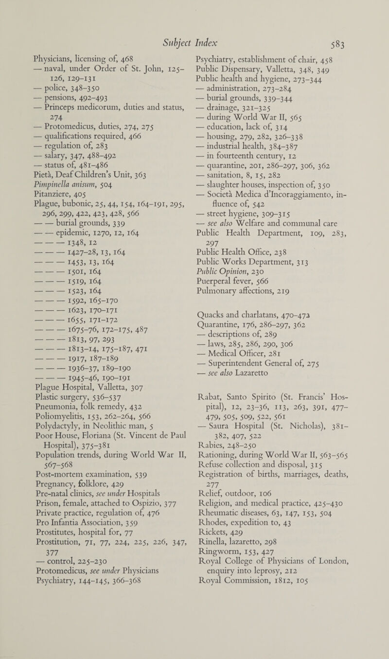 Physicians, licensing of, 468 — naval, under Order of St. John, 125- 126, 129-131 — police, 348-350 — pensions, 492-493 — Princeps medicorum, duties and status, 274 — Protomedicus, duties, 274, 275 — qualifications required, 466 — regulation of, 283 — salary, 347, 488-492 — status of, 481-486 Pieta, Deaf Children’s Unit, 363 Pimpinella anisum, 504 Pitanziere, 405 Plague, bubonic, 25, 44,154, 164-191, 295, 296, 299, 422, 423, 428, 566 -burial grounds, 339 -epidemic, 1270, 12, 164 -1348, 12 -1427-28, 13, 164 -1453, 13, 164 -1501, 164 -1519, 164 -1523, 164 -1592, 165-170 -1623, 170-171 - 1655, 171-172 -1675-76, 172-175, 487 -1813, 97, 293 -1813-14, 175-187, 471 -1917, 187-189 -1936-37, 189-190 -1945-46, 190-191 Plague Hospital, Valletta, 307 Plastic surgery, 536-537 Pneumonia, folk remedy, 432 Poliomyelitis, 153, 262-264, 566 Polydactyly, in Neolithic man, 5 Poor House, Floriana (St. Vincent de Paul Hospital), 375-381 Population trends, during World War II, 567-568 Post-mortem examination, 539 Pregnancy, folklore, 429 Pre-natal clinics, see under Hospitals Prison, female, attached to Ospizio, 377 Private practice, regulation of, 476 Pro Infantia Association, 359 Prostitutes, hospital for, 77 Prostitution, 71, 77, 224, 225, 226, 347, 377 — control, 225-230 Protomedicus, see under Physicians Psychiatry, 144-145, 366-368 Psychiatry, establishment of chair, 458 Public Dispensary, Valletta, 348, 349 Public health and hygiene, 273-344 — administration, 273-284 — burial grounds, 339-344 — drainage, 321-325 — during World War II, 565 — education, lack of, 314 — housing, 279, 282, 326-338 — industrial health, 384-387 — in fourteenth century, 12 — quarantine, 201, 286-297, 3°6, 362 — sanitation, 8, 15, 282 — slaughter houses, inspection of, 350 — Societa Medica d’Incoraggiamento, in¬ fluence of, 542 — street hygiene, 309-315 ■— see also Welfare and communal care Public Health Department, 109, 283, 297 Public Health Office, 238 Public Works Department, 313 Public Opinion, 230 Puerperal fever, 566 Pulmonary affections, 219 Quacks and charlatans, 470-472 Quarantine, 176, 286-297, 362 — descriptions of, 289 — laws, 285, 286, 290, 306 — Medical Officer, 281 — Superintendent General of, 275 — see also Lazaretto Rabat, Santo Spirito (St. Francis’ Hos¬ pital), 12, 23-36, 113, 263, 391, 477- 479, 505, 509, 522, 561 — Saura Hospital (St. Nicholas), 381— 382, 407, 522 Rabies, 248-250 Rationing, during World War II, 563-565 Refuse collection and disposal, 315 Registration of births, marriages, deaths, 277 Relief, outdoor, 106 Religion, and medical practice, 425-430 Rheumatic diseases, 63, 147, 153, 504 Rhodes, expedition to, 43 Rickets, 429 Rinella, lazaretto, 298 Ringworm, 153, 427 Royal College of Physicians of London, enquiry into leprosy, 212 Royal Commission, 1812, 105