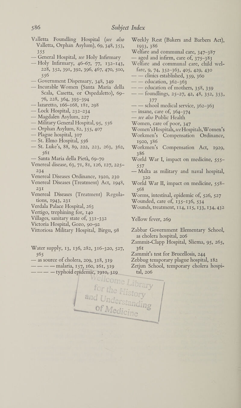 Valletta Foundling Hospital [see also Valletta, Orphan Asylum), 69, 348, 353, 355 — General Hospital, see Holy Infirmary — Holy Infirmary, 46-67, 77, 13 2-143, 228, 352, 391, 392, 396, 467, 470, 500, 556 — Government Dispensary, 348, 349 — Incurable Women (Santa Maria della Scala, Casetta, or Ospedaletto), 69- 76, 228, 364, 393-394 — lazaretto, 166-168, 181, 298 — Lock Hospital, 232-234 — Magdalen Asylum, 227 — Military General Hospital, 95, 556 — Orphan Asylum, 82, 355, 407 — Plague hospital, 307 — St. Elmo Hospital, 556 — St. Luke’s, 88, 89, 222, 223, 263, 362, . 561 — Santa Maria della Pieta, 69-70 Venereal disease, 63, 71, 81, 126, 127, 225- 234 Venereal Diseases Ordinance, 1920, 230 Venereal Diseases (Treatment) Act, 1948, 231 Venereal Diseases (Treatment) Regula¬ tions, 1943, 231 Verdala Palace Hospital, 263 Vertigo, trephining for, 140 Villages, sanitary state of, 331-332 Victoria Hospital, Gozo, 90-92 Vittoriosa Military Hospital, Birgu, 98 Water supply, 13, 136, 282, 316-320, 527, 565 — as source of cholera, 209, 318, 319 -malaria, 157, 160, 161, 319 -typhoid epidemic, 1910, 319 Weekly Rest (Bakers and Barbers Act), 1933, 386 Welfare and communal care, 347-387 — aged and infirm, care of, 375-383 Welfire and communal care, child wel¬ fare, 9, 74, 352-363, 405, 429, 430 -clinics established, 359, 360 — — education, 362-363 -education of mothers, 358, 359 -foundlings, 25-27, 42, 48, 352, 353, 377 -school medical service, 362-363 — insane, care of, 364-374 — see also Public Health Women, care of poor, 347 Women’s Hospitals, see Hospitals, Women’s Workmen’s Compensation Ordinance, 1920, 386 Workmen’s Compensation Act, 1929, 386 World War I, impact on medicine, 555— 557 — Malta as military and naval hospital, 320 World War II, impact on medicine, 558— 568 Worms, intestinal, epidemic of, 526, 527 Wounded, care of, 135-136, 534 Wounds, treatment, 114,115,133,134, 432 Yellow fever, 269 Zabbar Government Elementary School, as cholera hospital, 206 Zammit-Clapp Hospital, Sliema, 95, 265, 361 Zammit’s test for Brucellosis, 244 Zebbug temporary plague hospital, 182 Zetjun School, temporary cholera hospi¬ tal, 206