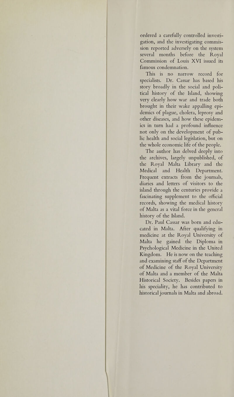 ordered a carefully controlled investi¬ gation, and the investigating commis¬ sion reported adversely on the system several months before the Royal Commission of Louis XVI issued its famous condemnation. This is no narrow record for specialists. Dr. Cassar has based his story broadly in the social and poli¬ tical history of the Island, showing very clearly how war and trade both brought in their wake appalling epi¬ demics of plague, cholera, leprosy and other diseases, and how these epidem¬ ics in turn had a profound influence not only on the development of pub¬ lic health and social legislation, but on the whole economic life of the people. The author has delved deeply into the archives, largely unpublished, of the Royal Malta Library and the Medical and Health Department. Frequent extracts from the journals, diaries and letters of visitors to the island through the centuries provide a fascinating supplement to the official records, showing the medical history of Malta as a vital force in the general history of the Island. Dr. Paul Cassar was born and edu¬ cated in Malta. After qualifying in medicine at the Royal University of Malta he gained the Diploma in Psychological Medicine in the United Kingdom. He is now on the teaching and examining staff of the Department of Medicine of the Royal University of Malta and a member of the Malta Historical Society. Besides papers in his speciality, he has contributed to historical journals in Malta and abroad.
