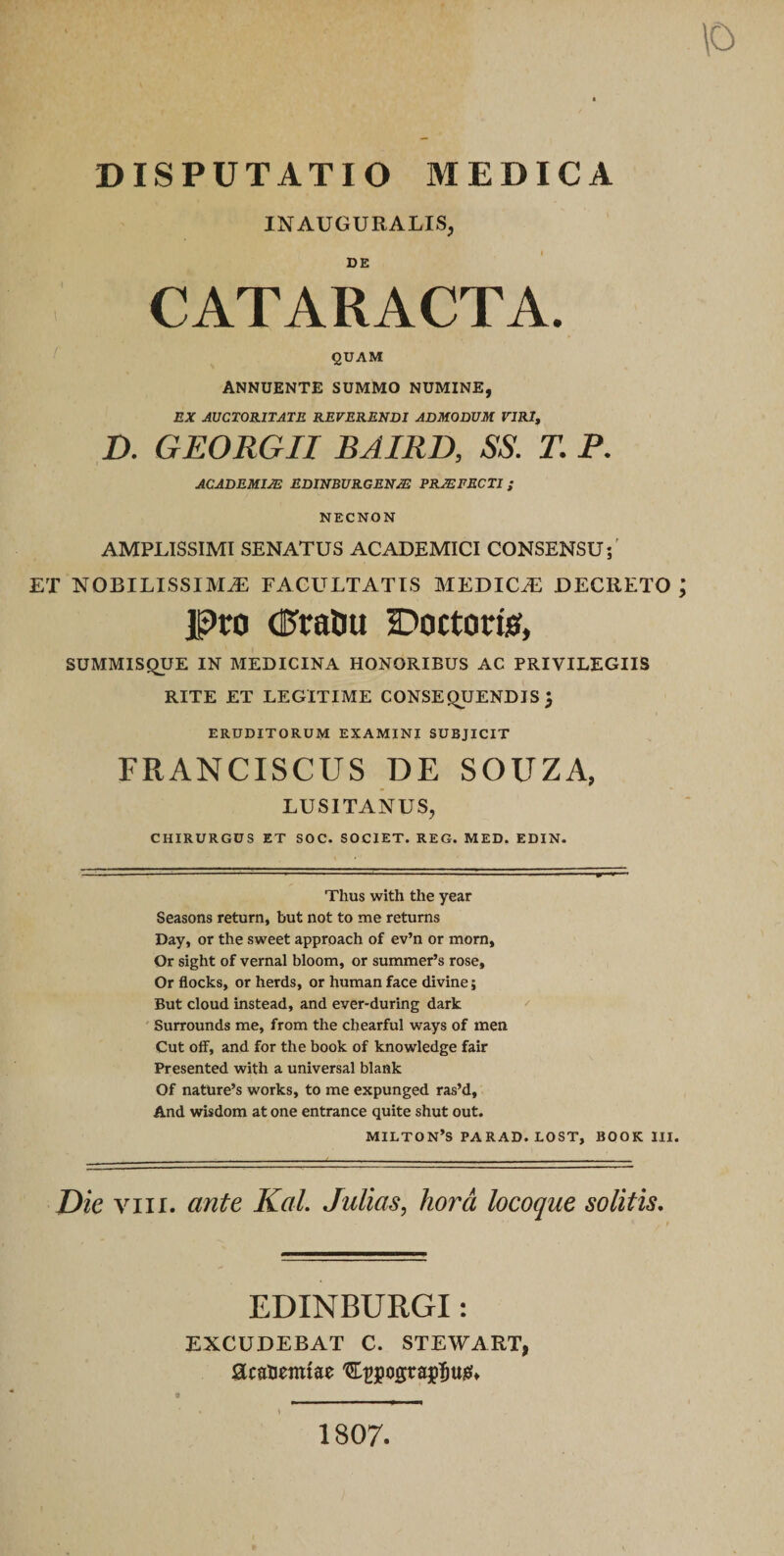 \o DISPUTATIO MEDICA INAUGURALIS, DE CATARACTA. QUAM ANNUENTE SUMMO NUMINE, EX AUCTORITATE REVERENDI ADMODUM VIRI, D. GEORGII BJIRD, SS. T. P. ACADEMIA EDINBURGENJE PRJEFECTI; NECNON AMPLISSIMI SENATUS ACADEMICI CONSENSU;' ET nobilissima: facultatis medica: DECRETO ; pro dJraliu a^octorio, SUMMISQUE IN MEDICINA HONORIBUS AC PRIVILEGIIS RITE ET LEGITIME CONSEQUENDIS 3 ERUDITORUM EXAMINI SUBJICIT FRANCISCUS DE SOUZA, LUSITANUS, CHIRURGUS ET SOC. SOCIET. REG. MED. EDIN. Thus with the year Seasons return, but not to me retums Day, or the sweet approach of ev’n or morn, Or sight of vernal bloom, or summer’s rose, Or flocks, or herds, or human face divine 5 But cloud instead, and ever-during dark ' Surrounds me, from the chearful ways of men Cut off, and for the book of knowledge fair Presented with a universal blank Of natUre’s works, to me expunged ras’d, And wisdom at one entrance quite shut out. MILTON’S PARAD. LOST, BOOK III. Die VIII. ante Kal. JuUas, hora locoque solitis. EDINBURGI: EXCUDEBAT C. STEWART, acaUemtae 1807