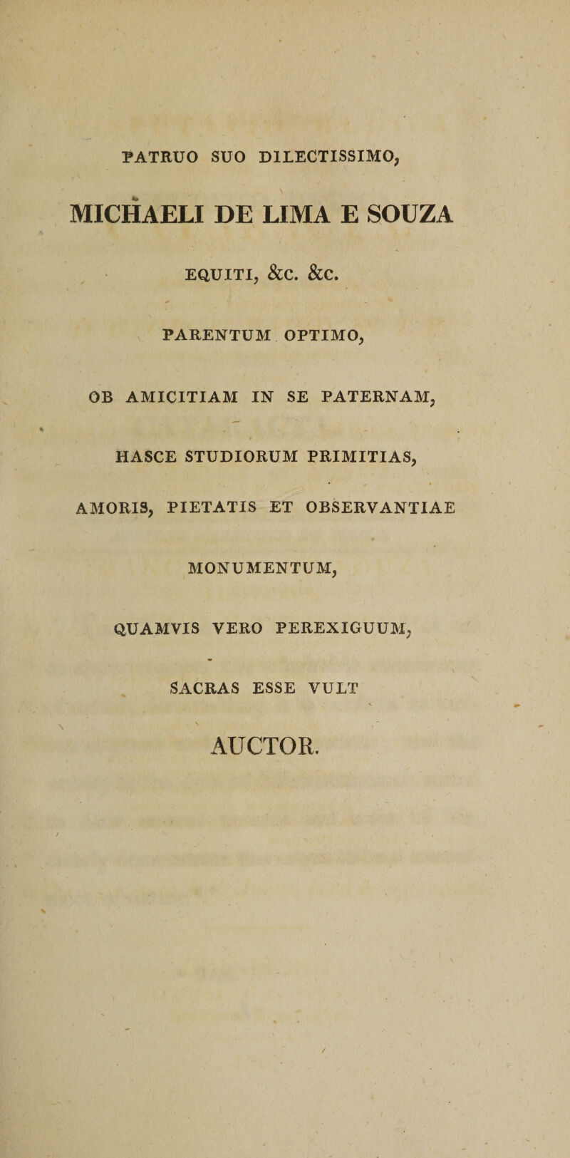 PATRUO SUO DILECTISSIMO, MICHAELI DE LIMA E SOUZA EQUITI, &amp;C. &amp;C. PARENTUM OPTIMO, OB AMICITIAM IN SE PATERNAM, HASCE STUDIORUM PRIMITIAS, AMORIS, PIETATIS ET OBSERVANTIAE MONUMENTUM, QUAMVIS VERO PEREXIGUUM, SACRAS ESSE VULT AUCTOR.