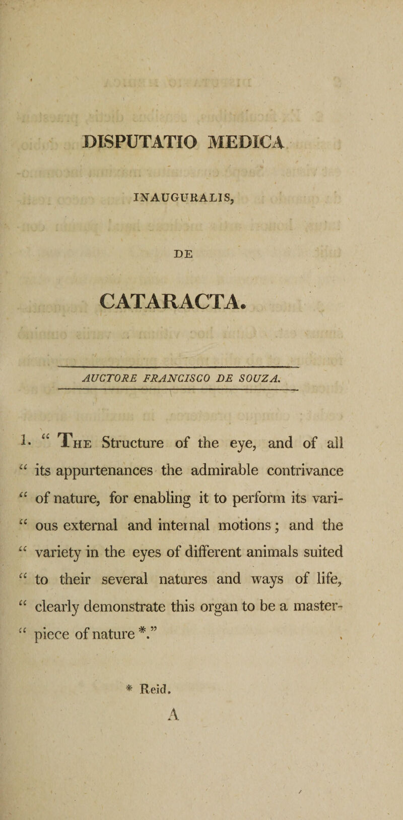 INAUGURALIS, DE CATARACTA. AUCTORE FRANCISCO DE SOUZA. The Structure of the eye, and of all “ its appurtenances the admirable contrivance of nature, for enabling it to perform its vari- ous external and inter nal motions; and the variety in the eyes of different animals suited to their several natures and ways of life, clearly demonstrate this organ to be a master- piece of nature * Reid. A