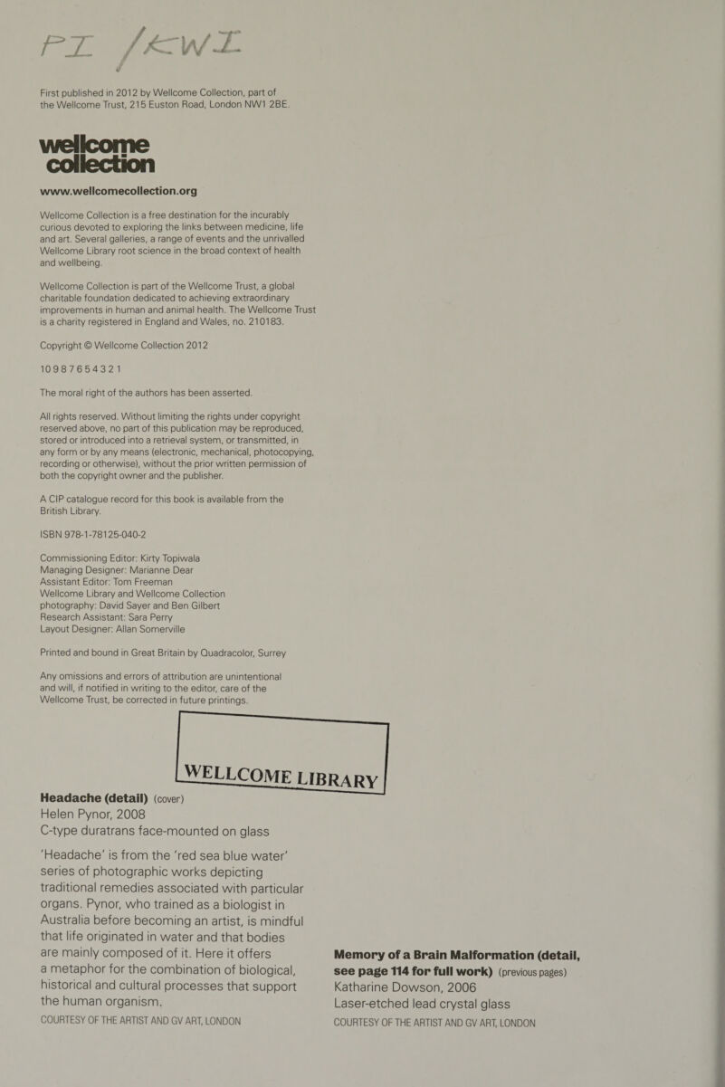 rx First published in 2012 by Wellcome Collection, part of the Wellcome Trust, 215 Euston Road, London NW1 2BE. Wellcome collection www.wellcomecollection.org Wellcome Collection is a free destination for the incurably curious devoted to exploring the links between medicine, life and art. Several galleries, a range of events and the unrivalled Wellcome Library root science in the broad context of health and wellbeing. Wellcome Collection is part of the Wellcome Trust, a global charitable foundation dedicated to achieving extraordinary improvements in human and animal health. The Wellcome Trust is a charity registered in England and Wales, no. 210183. Copyright © Wellcome Collection 2012 10987654321 The moral right of the authors has been asserted. All rights reserved. Without limiting the rights under copyright reserved above, no part of this publication may be reproduced, stored or introduced into a retrieval system, or transmitted, in any form or by any means (electronic, mechanical, photocopying, recording or otherwise), without the prior written permission of both the copyright owner and the publisher. A CIP catalogue record for this book is available from the British Library. ISBN 978-1-78125-040-2 Commissioning Editor: Kirty Topiwala Managing Designer: Marianne Dear Assistant Editor: Tom Freeman Wellcome Library and Wellcome Collection photography: David Sayer and Ben Gilbert Research Assistant: Sara Perry Layout Designer: Allan Somerville Printed and bound in Great Britain by Quadracolor, Surrey Any omissions and errors of attribution are unintentional and will, if notified in writing to the editor, care of the Wellcome Trust, be corrected in future printings. Headache (detail) Helen Pynor, 2008 C-type duratrans face-mounted on glass 'Headache' is from the 'red sea blue water' series of photographic works depicting traditional remedies associated with particular organs. Pynor, who trained as a biologist in Australia before becoming an artist, is mindful that life originated in water and that bodies are mainly composed of it. Here it offers a metaphor for the combination of biological, historical and cultural processes that support the human organism. COURTESY OF THE ARTIST AND GV ART, LONDON Memory of a Brain Malformation (detail, see page 114 for full work) (previous pages) Katharine Dowson, 2006 Laser-etched lead crystal glass COURTESY OF THE ARTIST AND GV ART, LONDON