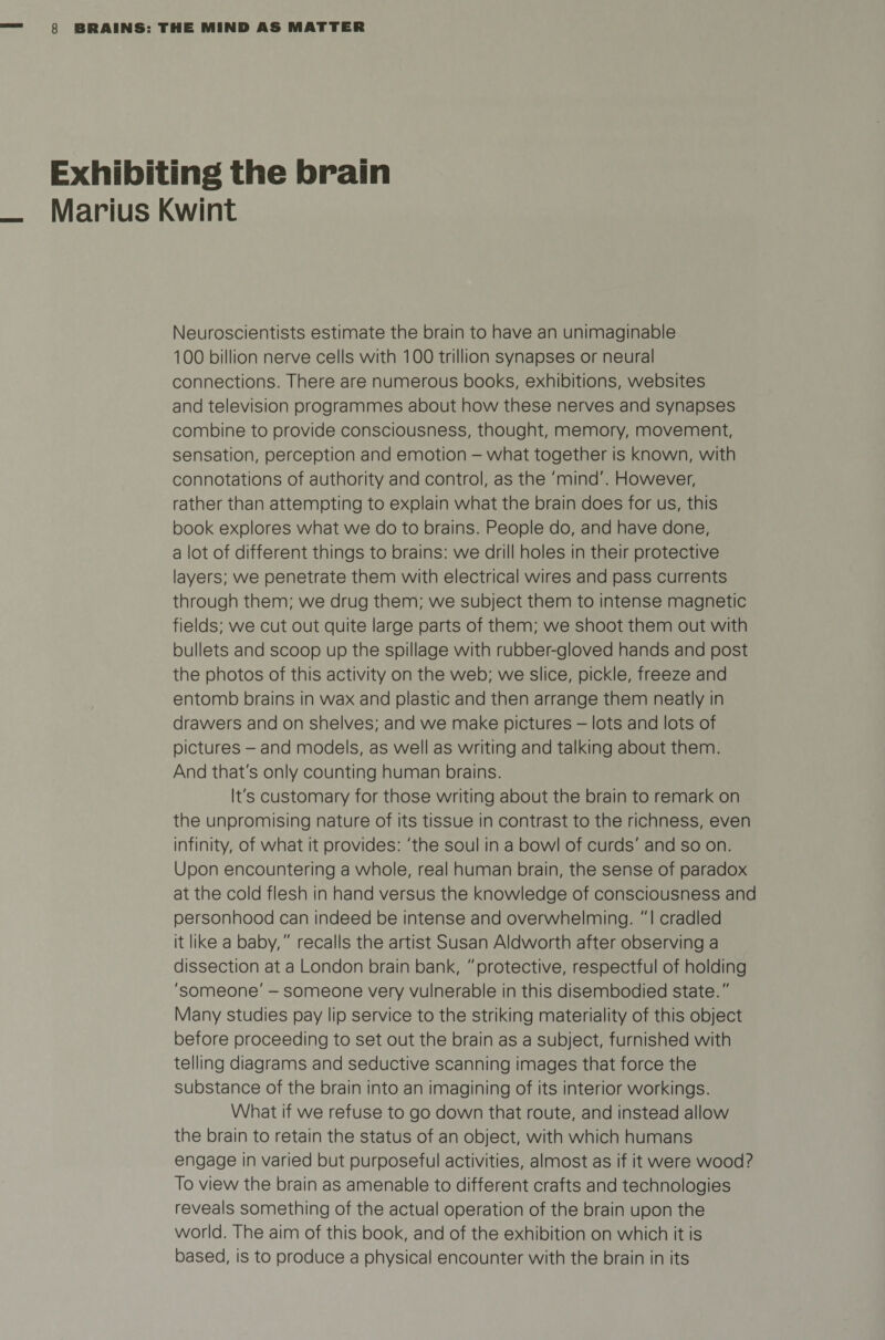 Exhibiting the brain Marius Kwint Neuroscientists estimate the brain to have an unimaginable 100 billion nerve cells with 100 trillion synapses or neural connections. There are numerous books, exhibitions, websites and television programmes about how these nerves and synapses combine to provide consciousness, thought, memory, movement, sensation, perception and emotion - what together is known, with connotations of authority and control, as the 'mind'. However, rather than attempting to explain what the brain does for us, this book explores what we do to brains. People do, and have done, a lot of different things to brains: we drill holes in their protective layers; we penetrate them with electrical wires and pass currents through them; we drug them; we subject them to intense magnetic fields; we cut out quite large parts of them; we shoot them out with bullets and scoop up the spillage with rubber-gloved hands and post the photos of this activity on the web; we slice, pickle, freeze and entomb brains in wax and plastic and then arrange them neatly in drawers and on shelves; and we make pictures - lots and lots of pictures - and models, as well as writing and talking about them. And that's only counting human brains. It's customary for those writing about the brain to remark on the unpromising nature of its tissue in contrast to the richness, even infinity, of what it provides: 'the soul in a bowl of curds' and so on. Upon encountering a whole, real human brain, the sense of paradox at the cold flesh in hand versus the knowledge of consciousness and personhood can indeed be intense and overwhelming. I cradled it like a baby, recalls the artist Susan Aldworth after observing a dissection at a London brain bank, protective, respectful of holding 'someone' - someone very vulnerable in this disembodied state. Many studies pay lip service to the striking materiality of this object before proceeding to set out the brain as a subject, furnished with telling diagrams and seductive scanning images that force the substance of the brain into an imagining of its interior workings. What if we refuse to go down that route, and instead allow the brain to retain the status of an object, with which humans engage in varied but purposeful activities, almost as if it were wood? To view the brain as amenable to different crafts and technologies reveals something of the actual operation of the brain upon the world. The aim of this book, and of the exhibition on which it is based, is to produce a physical encounter with the brain in its